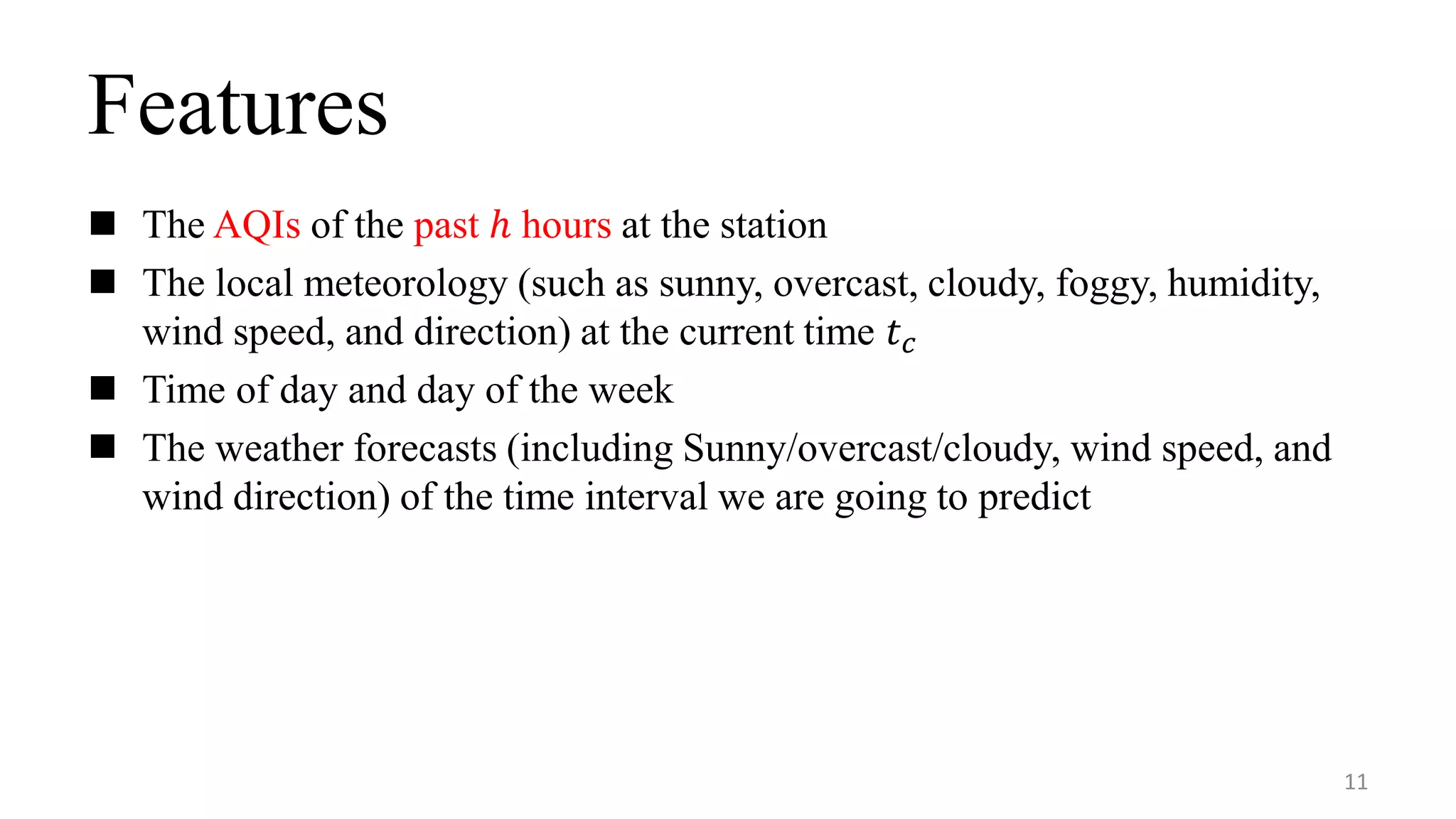 Features
 The AQIs of the past ℎ hours at the station
 The local meteorology (such as sunny, overcast, cloudy, foggy, humidity,
wind speed, and direction) at the current time 𝑡 𝑐
 Time of day and day of the week
 The weather forecasts (including Sunny/overcast/cloudy, wind speed, and
wind direction) of the time interval we are going to predict
11
 
