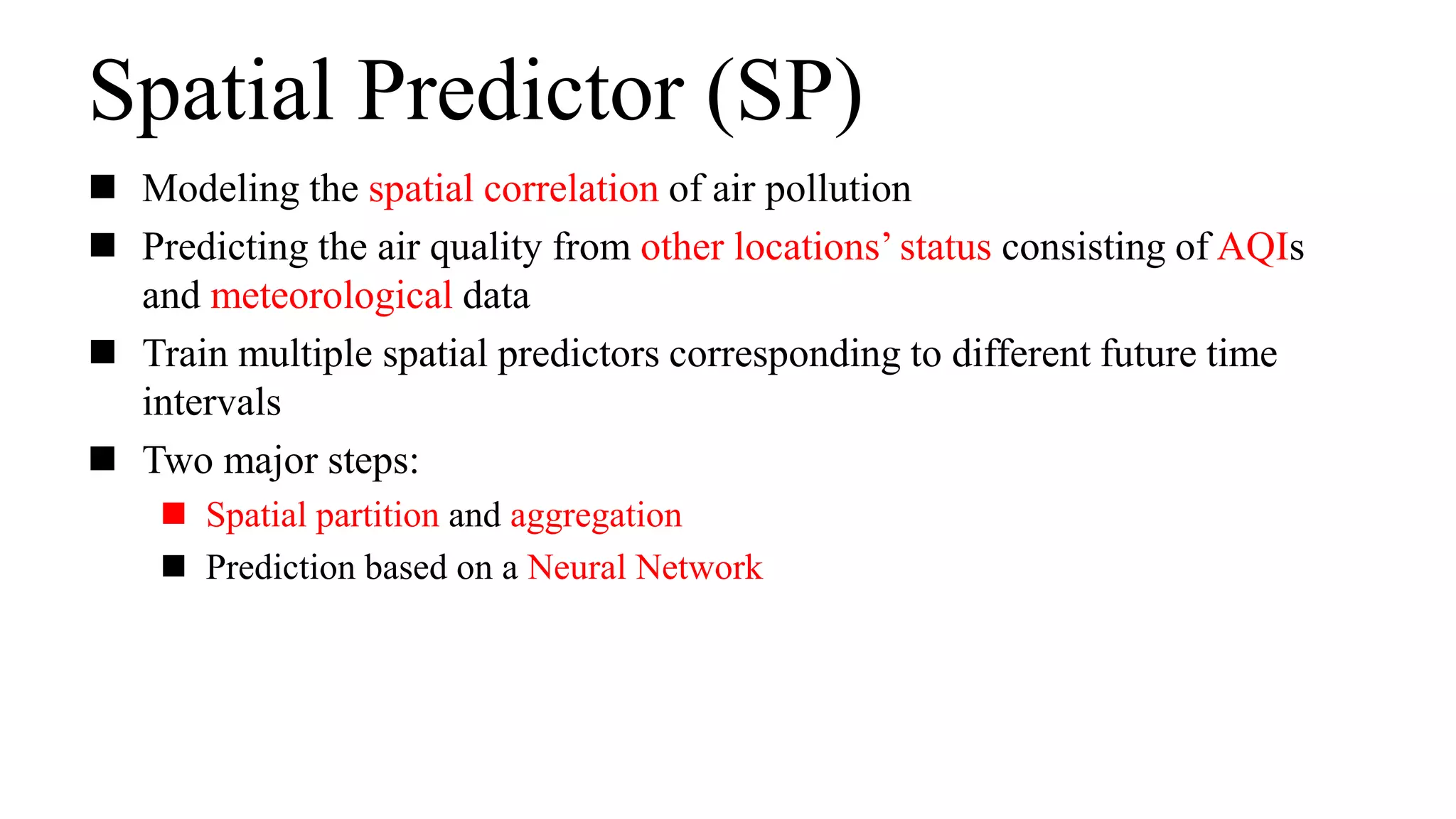 Spatial Predictor (SP)
 Modeling the spatial correlation of air pollution
 Predicting the air quality from other locations’ status consisting of AQIs
and meteorological data
 Train multiple spatial predictors corresponding to different future time
intervals
 Two major steps:
 Spatial partition and aggregation
 Prediction based on a Neural Network
 