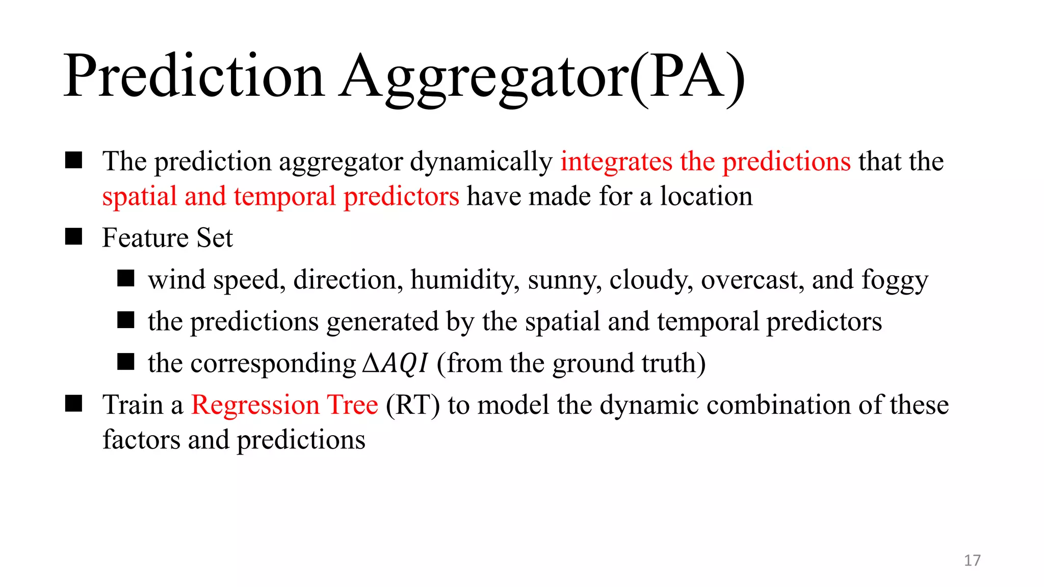Prediction Aggregator(PA)
 The prediction aggregator dynamically integrates the predictions that the
spatial and temporal predictors have made for a location
 Feature Set
 wind speed, direction, humidity, sunny, cloudy, overcast, and foggy
 the predictions generated by the spatial and temporal predictors
 the corresponding Δ𝐴𝑄𝐼 (from the ground truth)
 Train a Regression Tree (RT) to model the dynamic combination of these
factors and predictions
17
 