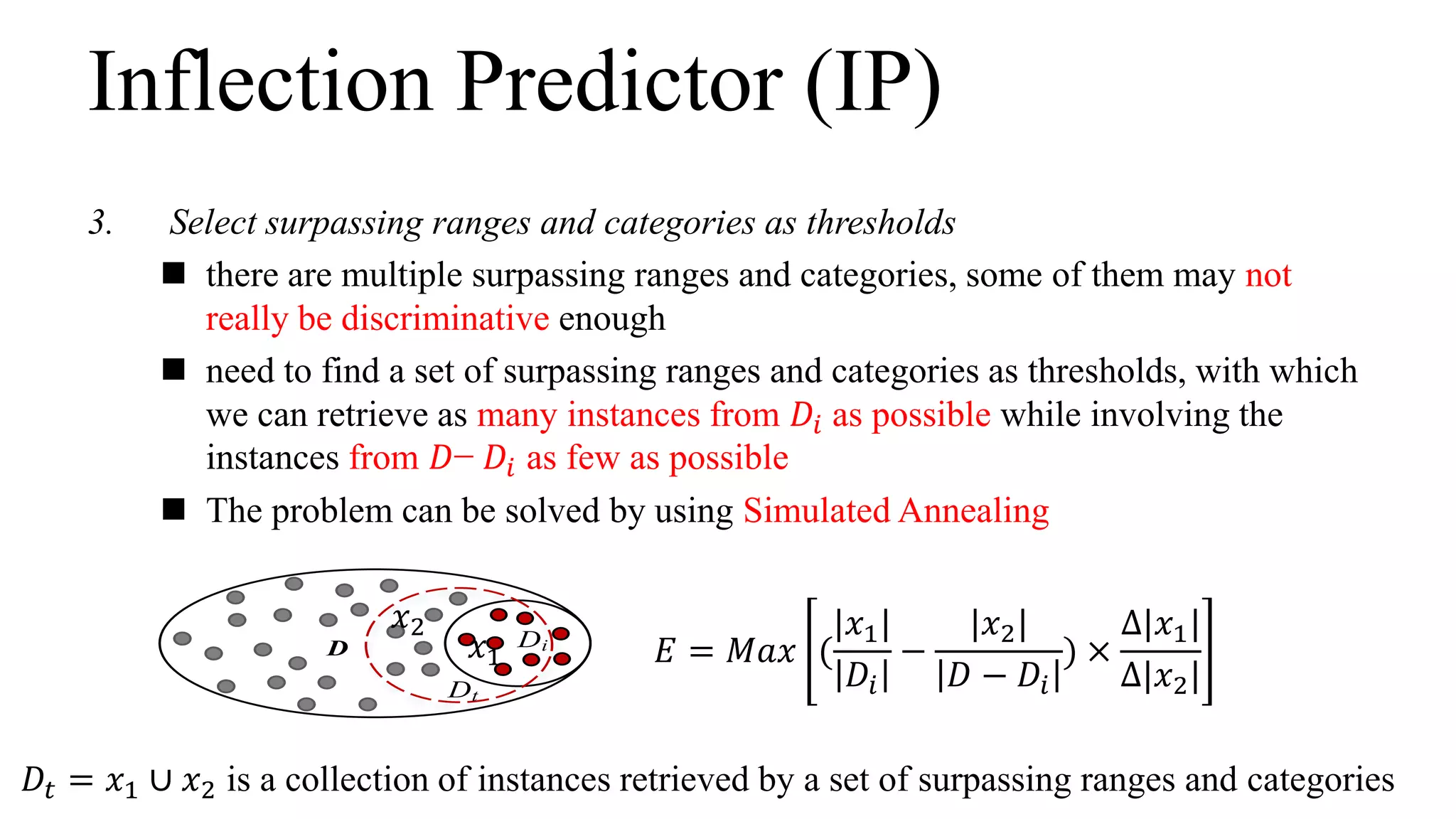 D Di
Dt
Inflection Predictor (IP)
𝐸 = 𝑀𝑎𝑥 (
|𝑥1|
𝐷𝑖
−
|𝑥2|
𝐷 − 𝐷𝑖
) ×
∆|𝑥1|
∆|𝑥2|
𝐷𝑡 = 𝑥1 ∪ 𝑥2 is a collection of instances retrieved by a set of surpassing ranges and categories
𝑥1
𝑥2
3. Select surpassing ranges and categories as thresholds
 there are multiple surpassing ranges and categories, some of them may not
really be discriminative enough
 need to find a set of surpassing ranges and categories as thresholds, with which
we can retrieve as many instances from 𝐷𝑖 as possible while involving the
instances from 𝐷− 𝐷𝑖 as few as possible
 The problem can be solved by using Simulated Annealing
 