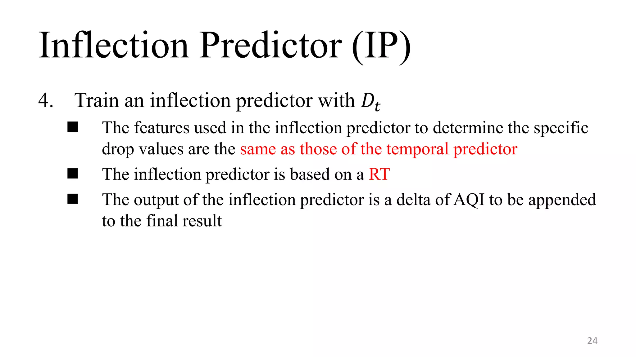 Inflection Predictor (IP)
4. Train an inflection predictor with 𝐷𝑡
 The features used in the inflection predictor to determine the specific
drop values are the same as those of the temporal predictor
 The inflection predictor is based on a RT
 The output of the inflection predictor is a delta of AQI to be appended
to the final result
24
 