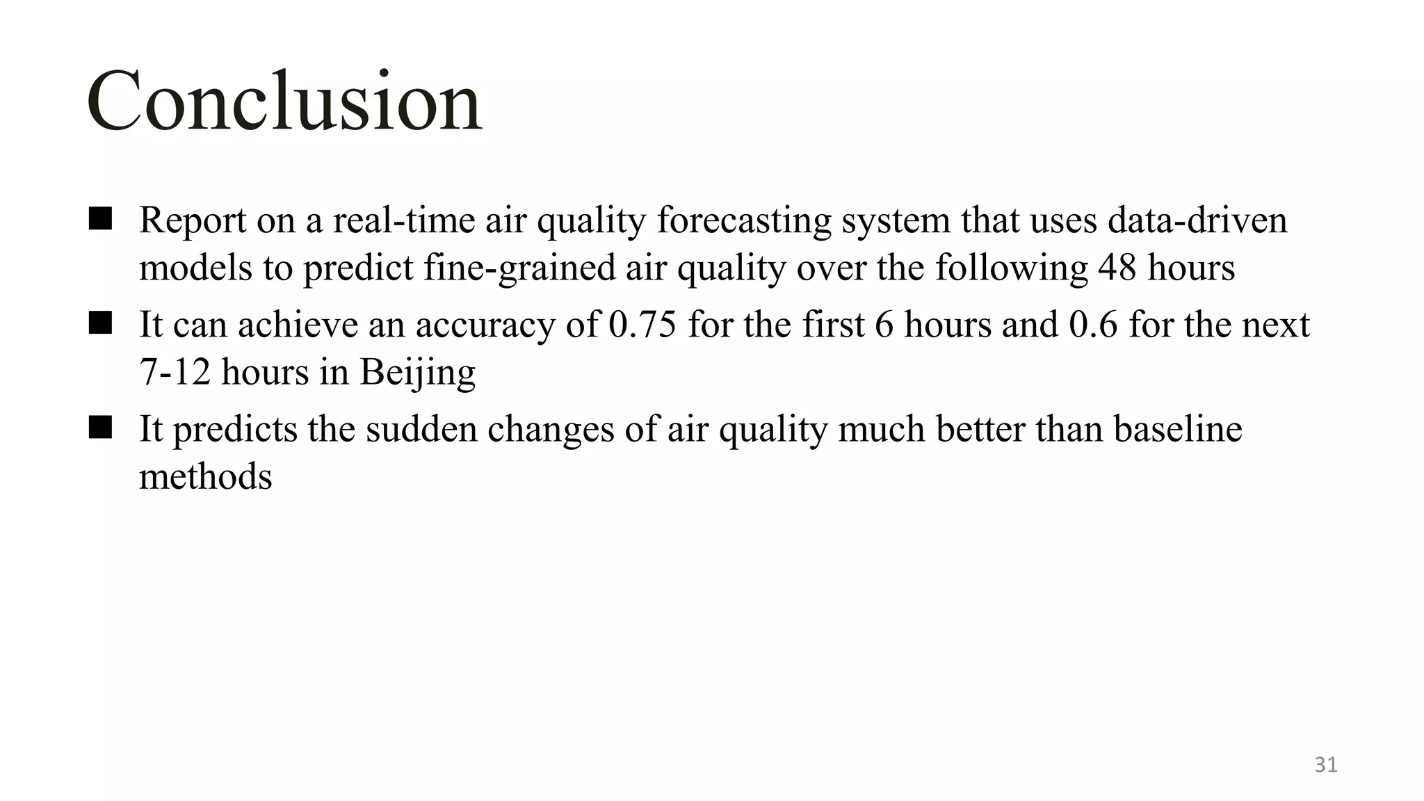 Conclusion
 Report on a real-time air quality forecasting system that uses data-driven
models to predict fine-grained air quality over the following 48 hours
 It can achieve an accuracy of 0.75 for the first 6 hours and 0.6 for the next
7-12 hours in Beijing
 It predicts the sudden changes of air quality much better than baseline
methods
31
 