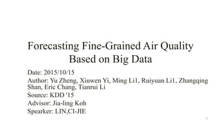 Forecasting Fine-Grained Air Quality
Based on Big Data
Date: 2015/10/15
Author: Yu Zheng, Xiuwen Yi, Ming Li1, Ruiyuan Li1, Zhangqing
Shan, Eric Chang, Tianrui Li
Source: KDD '15
Advisor: Jia-ling Koh
Spearker: LIN,CI-JIE
1
 