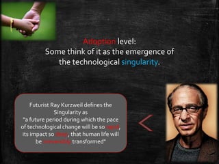 Adoption level:
Some think of it as the emergence of
the technological singularity.
Futurist Ray Kurzweil defines the
Singularity as
"a future period during which the pace
of technological change will be so rapid,
its impact so deep, that human life will
be irreversibly transformed"
 