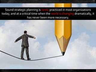 Sound strategic planning is rarely practiced in most organizations
today, and at a critical time when the world is changing dramatically, it
has never been more necessary.
 