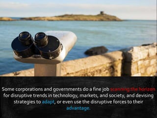 Some corporations and governments do a fine job scanning the horizon
for disruptive trends in technology, markets, and society, and devising
strategies to adapt, or even use the disruptive forces to their
advantage.
 