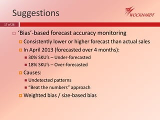 17 of 26
Suggestions
 ‘Bias’-based forecast accuracy monitoring
 Consistently lower or higher forecast than actual sales
 In April 2013 (forecasted over 4 months):
 30% SKU’s – Under-forecasted
 18% SKU’s – Over-forecasted
 Causes:
 Undetected patterns
 “Beat the numbers” approach
 Weighted bias / size-based bias
 