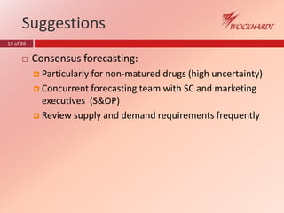 19 of 26
Suggestions
 Consensus forecasting:
 Particularly for non-matured drugs (high uncertainty)
 Concurrent forecasting team with SC and marketing
executives (S&OP)
 Review supply and demand requirements frequently
 