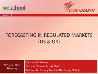 1 of 26
FORECASTING IN REGULATED MARKETS
(US & UK)
Kaustubh V. Kokane
Summer Trainee- Supply Chain
Mentor- Mr. Umang Gandhi (GM- Supply Chain)
27th June, 2013
Thursday
 