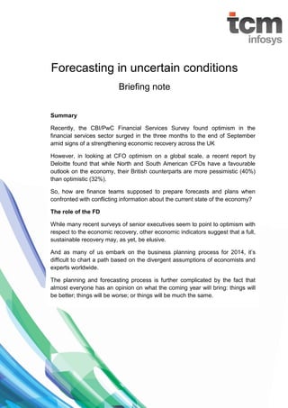 Forecasting in uncertain conditions
Briefing note
Summary
Recently, the CBI/PwC Financial Services Survey found optimism in the
financial services sector surged in the three months to the end of September
amid signs of a strengthening economic recovery across the UK
However, in looking at CFO optimism on a global scale, a recent report by
Deloitte found that while North and South American CFOs have a favourable
outlook on the economy, their British counterparts are more pessimistic (40%)
than optimistic (32%).
So, how are finance teams supposed to prepare forecasts and plans when
confronted with conflicting information about the current state of the economy?
The role of the FD
While many recent surveys of senior executives seem to point to optimism with
respect to the economic recovery, other economic indicators suggest that a full,
sustainable recovery may, as yet, be elusive.
And as many of us embark on the business planning process for 2014, it’s
difficult to chart a path based on the divergent assumptions of economists and
experts worldwide.
The planning and forecasting process is further complicated by the fact that
almost everyone has an opinion on what the coming year will bring: things will
be better; things will be worse; or things will be much the same.

 