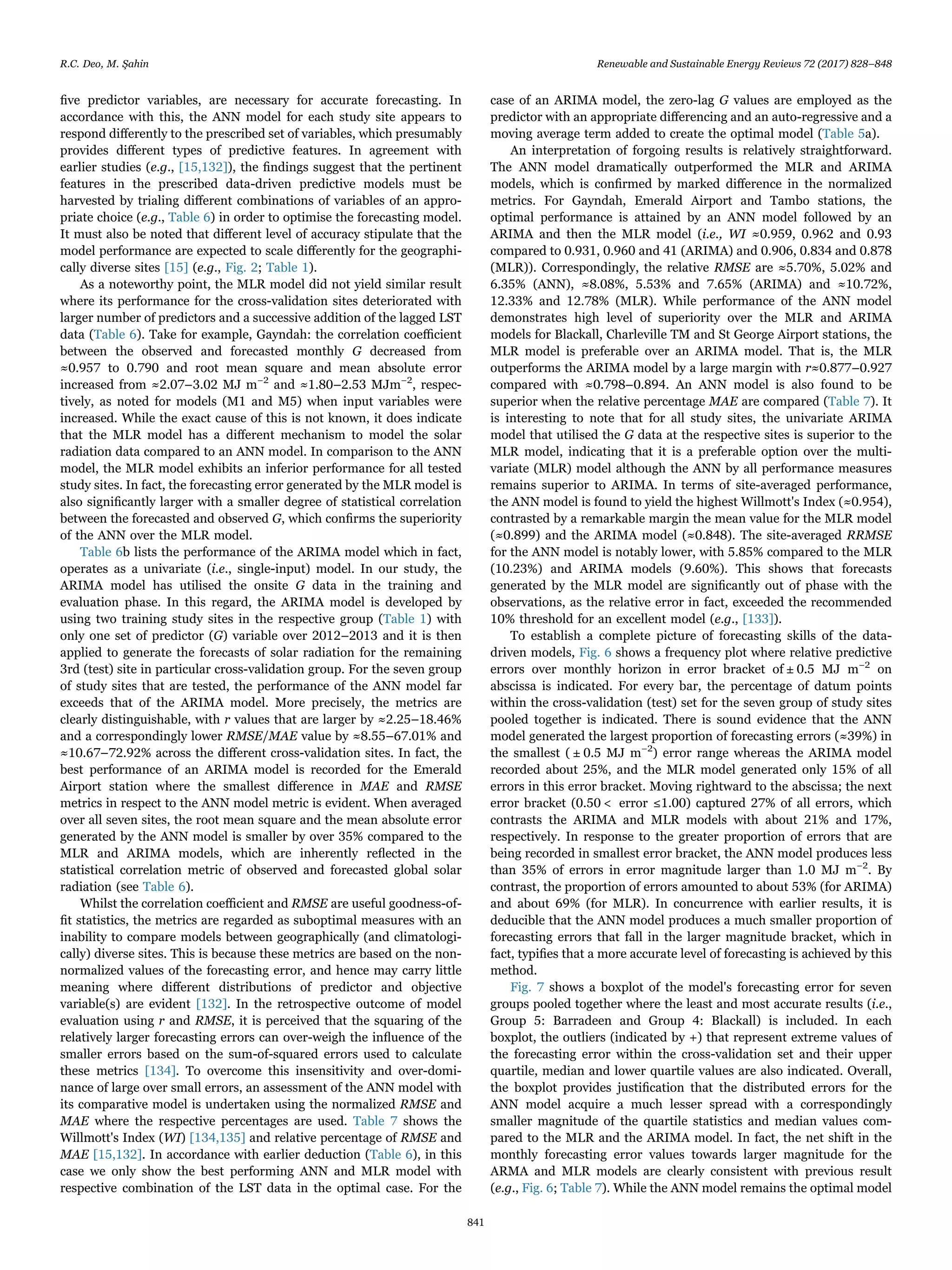 ﬁve predictor variables, are necessary for accurate forecasting. In
accordance with this, the ANN model for each study site appears to
respond diﬀerently to the prescribed set of variables, which presumably
provides diﬀerent types of predictive features. In agreement with
earlier studies (e.g., [15,132]), the ﬁndings suggest that the pertinent
features in the prescribed data-driven predictive models must be
harvested by trialing diﬀerent combinations of variables of an appro-
priate choice (e.g., Table 6) in order to optimise the forecasting model.
It must also be noted that diﬀerent level of accuracy stipulate that the
model performance are expected to scale diﬀerently for the geographi-
cally diverse sites [15] (e.g., Fig. 2; Table 1).
As a noteworthy point, the MLR model did not yield similar result
where its performance for the cross-validation sites deteriorated with
larger number of predictors and a successive addition of the lagged LST
data (Table 6). Take for example, Gayndah: the correlation coeﬃcient
between the observed and forecasted monthly G decreased from
≈0.957 to 0.790 and root mean square and mean absolute error
increased from ≈2.07–3.02 MJ m−2
and ≈1.80–2.53 MJm−2
, respec-
tively, as noted for models (M1 and M5) when input variables were
increased. While the exact cause of this is not known, it does indicate
that the MLR model has a diﬀerent mechanism to model the solar
radiation data compared to an ANN model. In comparison to the ANN
model, the MLR model exhibits an inferior performance for all tested
study sites. In fact, the forecasting error generated by the MLR model is
also signiﬁcantly larger with a smaller degree of statistical correlation
between the forecasted and observed G, which conﬁrms the superiority
of the ANN over the MLR model.
Table 6b lists the performance of the ARIMA model which in fact,
operates as a univariate (i.e., single-input) model. In our study, the
ARIMA model has utilised the onsite G data in the training and
evaluation phase. In this regard, the ARIMA model is developed by
using two training study sites in the respective group (Table 1) with
only one set of predictor (G) variable over 2012–2013 and it is then
applied to generate the forecasts of solar radiation for the remaining
3rd (test) site in particular cross-validation group. For the seven group
of study sites that are tested, the performance of the ANN model far
exceeds that of the ARIMA model. More precisely, the metrics are
clearly distinguishable, with r values that are larger by ≈2.25–18.46%
and a correspondingly lower RMSE/MAE value by ≈8.55–67.01% and
≈10.67–72.92% across the diﬀerent cross-validation sites. In fact, the
best performance of an ARIMA model is recorded for the Emerald
Airport station where the smallest diﬀerence in MAE and RMSE
metrics in respect to the ANN model metric is evident. When averaged
over all seven sites, the root mean square and the mean absolute error
generated by the ANN model is smaller by over 35% compared to the
MLR and ARIMA models, which are inherently reﬂected in the
statistical correlation metric of observed and forecasted global solar
radiation (see Table 6).
Whilst the correlation coeﬃcient and RMSE are useful goodness-of-
ﬁt statistics, the metrics are regarded as suboptimal measures with an
inability to compare models between geographically (and climatologi-
cally) diverse sites. This is because these metrics are based on the non-
normalized values of the forecasting error, and hence may carry little
meaning where diﬀerent distributions of predictor and objective
variable(s) are evident [132]. In the retrospective outcome of model
evaluation using r and RMSE, it is perceived that the squaring of the
relatively larger forecasting errors can over-weigh the inﬂuence of the
smaller errors based on the sum-of-squared errors used to calculate
these metrics [134]. To overcome this insensitivity and over-domi-
nance of large over small errors, an assessment of the ANN model with
its comparative model is undertaken using the normalized RMSE and
MAE where the respective percentages are used. Table 7 shows the
Willmott's Index (WI) [134,135] and relative percentage of RMSE and
MAE [15,132]. In accordance with earlier deduction (Table 6), in this
case we only show the best performing ANN and MLR model with
respective combination of the LST data in the optimal case. For the
case of an ARIMA model, the zero-lag G values are employed as the
predictor with an appropriate diﬀerencing and an auto-regressive and a
moving average term added to create the optimal model (Table 5a).
An interpretation of forgoing results is relatively straightforward.
The ANN model dramatically outperformed the MLR and ARIMA
models, which is conﬁrmed by marked diﬀerence in the normalized
metrics. For Gayndah, Emerald Airport and Tambo stations, the
optimal performance is attained by an ANN model followed by an
ARIMA and then the MLR model (i.e., WI ≈0.959, 0.962 and 0.93
compared to 0.931, 0.960 and 41 (ARIMA) and 0.906, 0.834 and 0.878
(MLR)). Correspondingly, the relative RMSE are ≈5.70%, 5.02% and
6.35% (ANN), ≈8.08%, 5.53% and 7.65% (ARIMA) and ≈10.72%,
12.33% and 12.78% (MLR). While performance of the ANN model
demonstrates high level of superiority over the MLR and ARIMA
models for Blackall, Charleville TM and St George Airport stations, the
MLR model is preferable over an ARIMA model. That is, the MLR
outperforms the ARIMA model by a large margin with r≈0.877–0.927
compared with ≈0.798–0.894. An ANN model is also found to be
superior when the relative percentage MAE are compared (Table 7). It
is interesting to note that for all study sites, the univariate ARIMA
model that utilised the G data at the respective sites is superior to the
MLR model, indicating that it is a preferable option over the multi-
variate (MLR) model although the ANN by all performance measures
remains superior to ARIMA. In terms of site-averaged performance,
the ANN model is found to yield the highest Willmott's Index (≈0.954),
contrasted by a remarkable margin the mean value for the MLR model
(≈0.899) and the ARIMA model (≈0.848). The site-averaged RRMSE
for the ANN model is notably lower, with 5.85% compared to the MLR
(10.23%) and ARIMA models (9.60%). This shows that forecasts
generated by the MLR model are signiﬁcantly out of phase with the
observations, as the relative error in fact, exceeded the recommended
10% threshold for an excellent model (e.g., [133]).
To establish a complete picture of forecasting skills of the data-
driven models, Fig. 6 shows a frequency plot where relative predictive
errors over monthly horizon in error bracket of ± 0.5 MJ m−2
on
abscissa is indicated. For every bar, the percentage of datum points
within the cross-validation (test) set for the seven group of study sites
pooled together is indicated. There is sound evidence that the ANN
model generated the largest proportion of forecasting errors (≈39%) in
the smallest ( ± 0.5 MJ m−2
) error range whereas the ARIMA model
recorded about 25%, and the MLR model generated only 15% of all
errors in this error bracket. Moving rightward to the abscissa; the next
error bracket (0.50 < error ≤1.00) captured 27% of all errors, which
contrasts the ARIMA and MLR models with about 21% and 17%,
respectively. In response to the greater proportion of errors that are
being recorded in smallest error bracket, the ANN model produces less
than 35% of errors in error magnitude larger than 1.0 MJ m−2
. By
contrast, the proportion of errors amounted to about 53% (for ARIMA)
and about 69% (for MLR). In concurrence with earlier results, it is
deducible that the ANN model produces a much smaller proportion of
forecasting errors that fall in the larger magnitude bracket, which in
fact, typiﬁes that a more accurate level of forecasting is achieved by this
method.
Fig. 7 shows a boxplot of the model's forecasting error for seven
groups pooled together where the least and most accurate results (i.e.,
Group 5: Barradeen and Group 4: Blackall) is included. In each
boxplot, the outliers (indicated by +) that represent extreme values of
the forecasting error within the cross-validation set and their upper
quartile, median and lower quartile values are also indicated. Overall,
the boxplot provides justiﬁcation that the distributed errors for the
ANN model acquire a much lesser spread with a correspondingly
smaller magnitude of the quartile statistics and median values com-
pared to the MLR and the ARIMA model. In fact, the net shift in the
monthly forecasting error values towards larger magnitude for the
ARMA and MLR models are clearly consistent with previous result
(e.g., Fig. 6; Table 7). While the ANN model remains the optimal model
R.C. Deo, M. Şahin Renewable and Sustainable Energy Reviews 72 (2017) 828–848
841
 