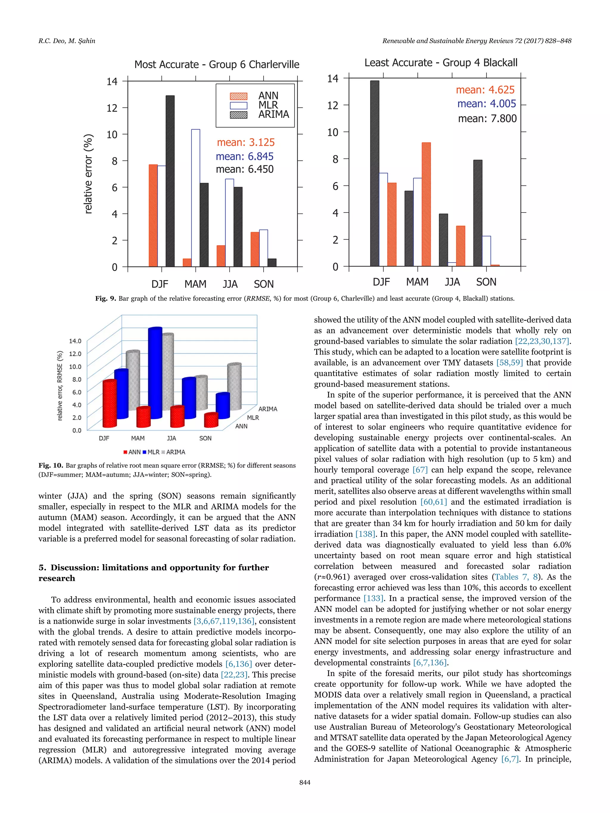 winter (JJA) and the spring (SON) seasons remain signiﬁcantly
smaller, especially in respect to the MLR and ARIMA models for the
autumn (MAM) season. Accordingly, it can be argued that the ANN
model integrated with satellite-derived LST data as its predictor
variable is a preferred model for seasonal forecasting of solar radiation.
5. Discussion: limitations and opportunity for further
research
To address environmental, health and economic issues associated
with climate shift by promoting more sustainable energy projects, there
is a nationwide surge in solar investments [3,6,67,119,136], consistent
with the global trends. A desire to attain predictive models incorpo-
rated with remotely sensed data for forecasting global solar radiation is
driving a lot of research momentum among scientists, who are
exploring satellite data-coupled predictive models [6,136] over deter-
ministic models with ground-based (on-site) data [22,23]. This precise
aim of this paper was thus to model global solar radiation at remote
sites in Queensland, Australia using Moderate-Resolution Imaging
Spectroradiometer land-surface temperature (LST). By incorporating
the LST data over a relatively limited period (2012–2013), this study
has designed and validated an artiﬁcial neural network (ANN) model
and evaluated its forecasting performance in respect to multiple linear
regression (MLR) and autoregressive integrated moving average
(ARIMA) models. A validation of the simulations over the 2014 period
showed the utility of the ANN model coupled with satellite-derived data
as an advancement over deterministic models that wholly rely on
ground-based variables to simulate the solar radiation [22,23,30,137].
This study, which can be adapted to a location were satellite footprint is
available, is an advancement over TMY datasets [58,59] that provide
quantitative estimates of solar radiation mostly limited to certain
ground-based measurement stations.
In spite of the superior performance, it is perceived that the ANN
model based on satellite-derived data should be trialed over a much
larger spatial area than investigated in this pilot study, as this would be
of interest to solar engineers who require quantitative evidence for
developing sustainable energy projects over continental-scales. An
application of satellite data with a potential to provide instantaneous
pixel values of solar radiation with high resolution (up to 5 km) and
hourly temporal coverage [67] can help expand the scope, relevance
and practical utility of the solar forecasting models. As an additional
merit, satellites also observe areas at diﬀerent wavelengths within small
period and pixel resolution [60,61] and the estimated irradiation is
more accurate than interpolation techniques with distance to stations
that are greater than 34 km for hourly irradiation and 50 km for daily
irradiation [138]. In this paper, the ANN model coupled with satellite-
derived data was diagnostically evaluated to yield less than 6.0%
uncertainty based on root mean square error and high statistical
correlation between measured and forecasted solar radiation
(r≈0.961) averaged over cross-validation sites (Tables 7, 8). As the
forecasting error achieved was less than 10%, this accords to excellent
performance [133]. In a practical sense, the improved version of the
ANN model can be adopted for justifying whether or not solar energy
investments in a remote region are made where meteorological stations
may be absent. Consequently, one may also explore the utility of an
ANN model for site selection purposes in areas that are eyed for solar
energy investments, and addressing solar energy infrastructure and
developmental constraints [6,7,136].
In spite of the foresaid merits, our pilot study has shortcomings
create opportunity for follow-up work. While we have adopted the
MODIS data over a relatively small region in Queensland, a practical
implementation of the ANN model requires its validation with alter-
native datasets for a wider spatial domain. Follow-up studies can also
use Australian Bureau of Meteorology's Geostationary Meteorological
and MTSAT satellite data operated by the Japan Meteorological Agency
and the GOES-9 satellite of National Oceanographic & Atmospheric
Administration for Japan Meteorological Agency [6,7]. In principle,
Fig. 9. Bar graph of the relative forecasting error (RRMSE, %) for most (Group 6, Charleville) and least accurate (Group 4, Blackall) stations.
Fig. 10. Bar graphs of relative root mean square error (RRMSE; %) for diﬀerent seasons
(DJF=summer; MAM=autumn; JJA=winter; SON=spring).
R.C. Deo, M. Şahin Renewable and Sustainable Energy Reviews 72 (2017) 828–848
844
 