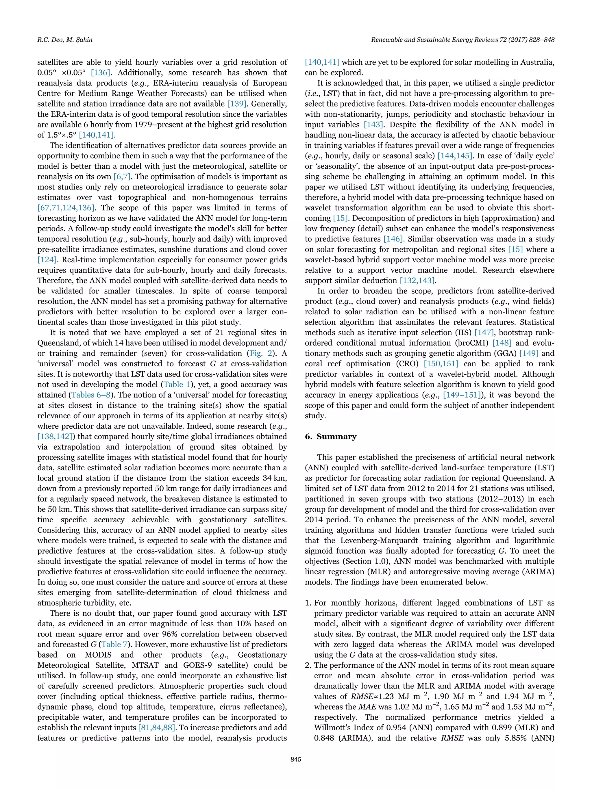 satellites are able to yield hourly variables over a grid resolution of
0.05° ×0.05° [136]. Additionally, some research has shown that
reanalysis data products (e.g., ERA-interim reanalysis of European
Centre for Medium Range Weather Forecasts) can be utilised when
satellite and station irradiance data are not available [139]. Generally,
the ERA-interim data is of good temporal resolution since the variables
are available 6 hourly from 1979–present at the highest grid resolution
of 1.5°×.5° [140,141].
The identiﬁcation of alternatives predictor data sources provide an
opportunity to combine them in such a way that the performance of the
model is better than a model with just the meteorological, satellite or
reanalysis on its own [6,7]. The optimisation of models is important as
most studies only rely on meteorological irradiance to generate solar
estimates over vast topographical and non-homogenous terrains
[67,71,124,136]. The scope of this paper was limited in terms of
forecasting horizon as we have validated the ANN model for long-term
periods. A follow-up study could investigate the model's skill for better
temporal resolution (e.g., sub-hourly, hourly and daily) with improved
pre-satellite irradiance estimates, sunshine durations and cloud cover
[124]. Real-time implementation especially for consumer power grids
requires quantitative data for sub-hourly, hourly and daily forecasts.
Therefore, the ANN model coupled with satellite-derived data needs to
be validated for smaller timescales. In spite of coarse temporal
resolution, the ANN model has set a promising pathway for alternative
predictors with better resolution to be explored over a larger con-
tinental scales than those investigated in this pilot study.
It is noted that we have employed a set of 21 regional sites in
Queensland, of which 14 have been utilised in model development and/
or training and remainder (seven) for cross-validation (Fig. 2). A
‘universal’ model was constructed to forecast G at cross-validation
sites. It is noteworthy that LST data used for cross-validation sites were
not used in developing the model (Table 1), yet, a good accuracy was
attained (Tables 6–8). The notion of a ‘universal’ model for forecasting
at sites closest in distance to the training site(s) show the spatial
relevance of our approach in terms of its application at nearby site(s)
where predictor data are not unavailable. Indeed, some research (e.g.,
[138,142]) that compared hourly site/time global irradiances obtained
via extrapolation and interpolation of ground sites obtained by
processing satellite images with statistical model found that for hourly
data, satellite estimated solar radiation becomes more accurate than a
local ground station if the distance from the station exceeds 34 km,
down from a previously reported 50 km range for daily irradiances and
for a regularly spaced network, the breakeven distance is estimated to
be 50 km. This shows that satellite-derived irradiance can surpass site/
time speciﬁc accuracy achievable with geostationary satellites.
Considering this, accuracy of an ANN model applied to nearby sites
where models were trained, is expected to scale with the distance and
predictive features at the cross-validation sites. A follow-up study
should investigate the spatial relevance of model in terms of how the
predictive features at cross-validation site could inﬂuence the accuracy.
In doing so, one must consider the nature and source of errors at these
sites emerging from satellite-determination of cloud thickness and
atmospheric turbidity, etc.
There is no doubt that, our paper found good accuracy with LST
data, as evidenced in an error magnitude of less than 10% based on
root mean square error and over 96% correlation between observed
and forecasted G (Table 7). However, more exhaustive list of predictors
based on MODIS and other products (e.g., Geostationary
Meteorological Satellite, MTSAT and GOES-9 satellite) could be
utilised. In follow-up study, one could incorporate an exhaustive list
of carefully screened predictors. Atmospheric properties such cloud
cover (including optical thickness, eﬀective particle radius, thermo-
dynamic phase, cloud top altitude, temperature, cirrus reﬂectance),
precipitable water, and temperature proﬁles can be incorporated to
establish the relevant inputs [81,84,88]. To increase predictors and add
features or predictive patterns into the model, reanalysis products
[140,141] which are yet to be explored for solar modelling in Australia,
can be explored.
It is acknowledged that, in this paper, we utilised a single predictor
(i.e., LST) that in fact, did not have a pre-processing algorithm to pre-
select the predictive features. Data-driven models encounter challenges
with non-stationarity, jumps, periodicity and stochastic behaviour in
input variables [143]. Despite the ﬂexibility of the ANN model in
handling non-linear data, the accuracy is aﬀected by chaotic behaviour
in training variables if features prevail over a wide range of frequencies
(e.g., hourly, daily or seasonal scale) [144,145]. In case of ‘daily cycle’
or ‘seasonality’, the absence of an input-output data pre-post-proces-
sing scheme be challenging in attaining an optimum model. In this
paper we utilised LST without identifying its underlying frequencies,
therefore, a hybrid model with data pre-processing technique based on
wavelet transformation algorithm can be used to obviate this short-
coming [15]. Decomposition of predictors in high (approximation) and
low frequency (detail) subset can enhance the model's responsiveness
to predictive features [146]. Similar observation was made in a study
on solar forecasting for metropolitan and regional sites [15] where a
wavelet-based hybrid support vector machine model was more precise
relative to a support vector machine model. Research elsewhere
support similar deduction [132,143].
In order to broaden the scope, predictors from satellite-derived
product (e.g., cloud cover) and reanalysis products (e.g., wind ﬁelds)
related to solar radiation can be utilised with a non-linear feature
selection algorithm that assimilates the relevant features. Statistical
methods such as iterative input selection (IIS) [147], bootstrap rank-
ordered conditional mutual information (broCMI) [148] and evolu-
tionary methods such as grouping genetic algorithm (GGA) [149] and
coral reef optimisation (CRO) [150,151] can be applied to rank
predictor variables in context of a wavelet-hybrid model. Although
hybrid models with feature selection algorithm is known to yield good
accuracy in energy applications (e.g., [149–151]), it was beyond the
scope of this paper and could form the subject of another independent
study.
6. Summary
This paper established the preciseness of artiﬁcial neural network
(ANN) coupled with satellite-derived land-surface temperature (LST)
as predictor for forecasting solar radiation for regional Queensland. A
limited set of LST data from 2012 to 2014 for 21 stations was utilised,
partitioned in seven groups with two stations (2012–2013) in each
group for development of model and the third for cross-validation over
2014 period. To enhance the preciseness of the ANN model, several
training algorithms and hidden transfer functions were trialed such
that the Levenberg-Marquardt training algorithm and logarithmic
sigmoid function was ﬁnally adopted for forecasting G. To meet the
objectives (Section 1.0), ANN model was benchmarked with multiple
linear regression (MLR) and autoregressive moving average (ARIMA)
models. The ﬁndings have been enumerated below.
1. For monthly horizons, diﬀerent lagged combinations of LST as
primary predictor variable was required to attain an accurate ANN
model, albeit with a signiﬁcant degree of variability over diﬀerent
study sites. By contrast, the MLR model required only the LST data
with zero lagged data whereas the ARIMA model was developed
using the G data at the cross-validation study sites.
2. The performance of the ANN model in terms of its root mean square
error and mean absolute error in cross-validation period was
dramatically lower than the MLR and ARIMA model with average
values of RMSE≈1.23 MJ m−2
, 1.90 MJ m−2
and 1.94 MJ m−2
,
whereas the MAE was 1.02 MJ m−2
, 1.65 MJ m−2
and 1.53 MJ m−2
,
respectively. The normalized performance metrics yielded a
Willmott's Index of 0.954 (ANN) compared with 0.899 (MLR) and
0.848 (ARIMA), and the relative RMSE was only 5.85% (ANN)
R.C. Deo, M. Şahin Renewable and Sustainable Energy Reviews 72 (2017) 828–848
845
 
