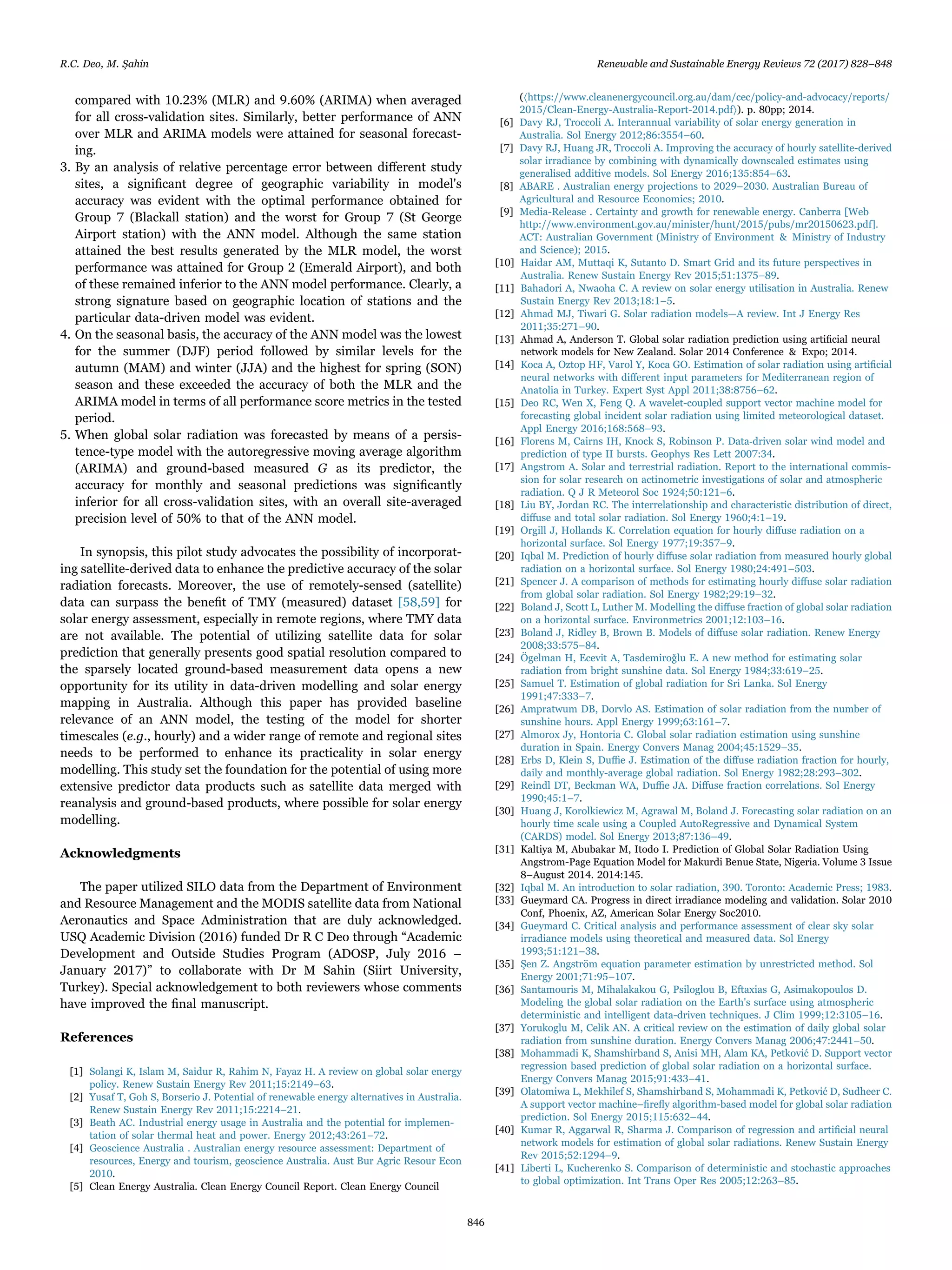compared with 10.23% (MLR) and 9.60% (ARIMA) when averaged
for all cross-validation sites. Similarly, better performance of ANN
over MLR and ARIMA models were attained for seasonal forecast-
ing.
3. By an analysis of relative percentage error between diﬀerent study
sites, a signiﬁcant degree of geographic variability in model's
accuracy was evident with the optimal performance obtained for
Group 7 (Blackall station) and the worst for Group 7 (St George
Airport station) with the ANN model. Although the same station
attained the best results generated by the MLR model, the worst
performance was attained for Group 2 (Emerald Airport), and both
of these remained inferior to the ANN model performance. Clearly, a
strong signature based on geographic location of stations and the
particular data-driven model was evident.
4. On the seasonal basis, the accuracy of the ANN model was the lowest
for the summer (DJF) period followed by similar levels for the
autumn (MAM) and winter (JJA) and the highest for spring (SON)
season and these exceeded the accuracy of both the MLR and the
ARIMA model in terms of all performance score metrics in the tested
period.
5. When global solar radiation was forecasted by means of a persis-
tence-type model with the autoregressive moving average algorithm
(ARIMA) and ground-based measured G as its predictor, the
accuracy for monthly and seasonal predictions was signiﬁcantly
inferior for all cross-validation sites, with an overall site-averaged
precision level of 50% to that of the ANN model.
In synopsis, this pilot study advocates the possibility of incorporat-
ing satellite-derived data to enhance the predictive accuracy of the solar
radiation forecasts. Moreover, the use of remotely-sensed (satellite)
data can surpass the beneﬁt of TMY (measured) dataset [58,59] for
solar energy assessment, especially in remote regions, where TMY data
are not available. The potential of utilizing satellite data for solar
prediction that generally presents good spatial resolution compared to
the sparsely located ground-based measurement data opens a new
opportunity for its utility in data-driven modelling and solar energy
mapping in Australia. Although this paper has provided baseline
relevance of an ANN model, the testing of the model for shorter
timescales (e.g., hourly) and a wider range of remote and regional sites
needs to be performed to enhance its practicality in solar energy
modelling. This study set the foundation for the potential of using more
extensive predictor data products such as satellite data merged with
reanalysis and ground-based products, where possible for solar energy
modelling.
Acknowledgments
The paper utilized SILO data from the Department of Environment
and Resource Management and the MODIS satellite data from National
Aeronautics and Space Administration that are duly acknowledged.
USQ Academic Division (2016) funded Dr R C Deo through “Academic
Development and Outside Studies Program (ADOSP, July 2016 –
January 2017)” to collaborate with Dr M Sahin (Siirt University,
Turkey). Special acknowledgement to both reviewers whose comments
have improved the ﬁnal manuscript.
References
[1] Solangi K, Islam M, Saidur R, Rahim N, Fayaz H. A review on global solar energy
policy. Renew Sustain Energy Rev 2011;15:2149–63.
[2] Yusaf T, Goh S, Borserio J. Potential of renewable energy alternatives in Australia.
Renew Sustain Energy Rev 2011;15:2214–21.
[3] Beath AC. Industrial energy usage in Australia and the potential for implemen-
tation of solar thermal heat and power. Energy 2012;43:261–72.
[4] Geoscience Australia . Australian energy resource assessment: Department of
resources, Energy and tourism, geoscience Australia. Aust Bur Agric Resour Econ
2010.
[5] Clean Energy Australia. Clean Energy Council Report. Clean Energy Council
(〈https://www.cleanenergycouncil.org.au/dam/cec/policy-and-advocacy/reports/
2015/Clean-Energy-Australia-Report-2014.pdf〉). p. 80pp; 2014.
[6] Davy RJ, Troccoli A. Interannual variability of solar energy generation in
Australia. Sol Energy 2012;86:3554–60.
[7] Davy RJ, Huang JR, Troccoli A. Improving the accuracy of hourly satellite-derived
solar irradiance by combining with dynamically downscaled estimates using
generalised additive models. Sol Energy 2016;135:854–63.
[8] ABARE . Australian energy projections to 2029–2030. Australian Bureau of
Agricultural and Resource Economics; 2010.
[9] Media-Release . Certainty and growth for renewable energy. Canberra [Web
http://www.environment.gov.au/minister/hunt/2015/pubs/mr20150623.pdf].
ACT: Australian Government (Ministry of Environment & Ministry of Industry
and Science); 2015.
[10] Haidar AM, Muttaqi K, Sutanto D. Smart Grid and its future perspectives in
Australia. Renew Sustain Energy Rev 2015;51:1375–89.
[11] Bahadori A, Nwaoha C. A review on solar energy utilisation in Australia. Renew
Sustain Energy Rev 2013;18:1–5.
[12] Ahmad MJ, Tiwari G. Solar radiation models—A review. Int J Energy Res
2011;35:271–90.
[13] Ahmad A, Anderson T. Global solar radiation prediction using artiﬁcial neural
network models for New Zealand. Solar 2014 Conference & Expo; 2014.
[14] Koca A, Oztop HF, Varol Y, Koca GO. Estimation of solar radiation using artiﬁcial
neural networks with diﬀerent input parameters for Mediterranean region of
Anatolia in Turkey. Expert Syst Appl 2011;38:8756–62.
[15] Deo RC, Wen X, Feng Q. A wavelet-coupled support vector machine model for
forecasting global incident solar radiation using limited meteorological dataset.
Appl Energy 2016;168:568–93.
[16] Florens M, Cairns IH, Knock S, Robinson P. Data‐driven solar wind model and
prediction of type II bursts. Geophys Res Lett 2007:34.
[17] Angstrom A. Solar and terrestrial radiation. Report to the international commis-
sion for solar research on actinometric investigations of solar and atmospheric
radiation. Q J R Meteorol Soc 1924;50:121–6.
[18] Liu BY, Jordan RC. The interrelationship and characteristic distribution of direct,
diﬀuse and total solar radiation. Sol Energy 1960;4:1–19.
[19] Orgill J, Hollands K. Correlation equation for hourly diﬀuse radiation on a
horizontal surface. Sol Energy 1977;19:357–9.
[20] Iqbal M. Prediction of hourly diﬀuse solar radiation from measured hourly global
radiation on a horizontal surface. Sol Energy 1980;24:491–503.
[21] Spencer J. A comparison of methods for estimating hourly diﬀuse solar radiation
from global solar radiation. Sol Energy 1982;29:19–32.
[22] Boland J, Scott L, Luther M. Modelling the diﬀuse fraction of global solar radiation
on a horizontal surface. Environmetrics 2001;12:103–16.
[23] Boland J, Ridley B, Brown B. Models of diﬀuse solar radiation. Renew Energy
2008;33:575–84.
[24] Ögelman H, Ecevit A, Tasdemiroǧlu E. A new method for estimating solar
radiation from bright sunshine data. Sol Energy 1984;33:619–25.
[25] Samuel T. Estimation of global radiation for Sri Lanka. Sol Energy
1991;47:333–7.
[26] Ampratwum DB, Dorvlo AS. Estimation of solar radiation from the number of
sunshine hours. Appl Energy 1999;63:161–7.
[27] Almorox Jy, Hontoria C. Global solar radiation estimation using sunshine
duration in Spain. Energy Convers Manag 2004;45:1529–35.
[28] Erbs D, Klein S, Duﬃe J. Estimation of the diﬀuse radiation fraction for hourly,
daily and monthly-average global radiation. Sol Energy 1982;28:293–302.
[29] Reindl DT, Beckman WA, Duﬃe JA. Diﬀuse fraction correlations. Sol Energy
1990;45:1–7.
[30] Huang J, Korolkiewicz M, Agrawal M, Boland J. Forecasting solar radiation on an
hourly time scale using a Coupled AutoRegressive and Dynamical System
(CARDS) model. Sol Energy 2013;87:136–49.
[31] Kaltiya M, Abubakar M, Itodo I. Prediction of Global Solar Radiation Using
Angstrom-Page Equation Model for Makurdi Benue State, Nigeria. Volume 3 Issue
8–August 2014. 2014:145.
[32] Iqbal M. An introduction to solar radiation, 390. Toronto: Academic Press; 1983.
[33] Gueymard CA. Progress in direct irradiance modeling and validation. Solar 2010
Conf, Phoenix, AZ, American Solar Energy Soc2010.
[34] Gueymard C. Critical analysis and performance assessment of clear sky solar
irradiance models using theoretical and measured data. Sol Energy
1993;51:121–38.
[35] Şen Z. Angström equation parameter estimation by unrestricted method. Sol
Energy 2001;71:95–107.
[36] Santamouris M, Mihalakakou G, Psiloglou B, Eftaxias G, Asimakopoulos D.
Modeling the global solar radiation on the Earth's surface using atmospheric
deterministic and intelligent data-driven techniques. J Clim 1999;12:3105–16.
[37] Yorukoglu M, Celik AN. A critical review on the estimation of daily global solar
radiation from sunshine duration. Energy Convers Manag 2006;47:2441–50.
[38] Mohammadi K, Shamshirband S, Anisi MH, Alam KA, Petković D. Support vector
regression based prediction of global solar radiation on a horizontal surface.
Energy Convers Manag 2015;91:433–41.
[39] Olatomiwa L, Mekhilef S, Shamshirband S, Mohammadi K, Petković D, Sudheer C.
A support vector machine–ﬁreﬂy algorithm-based model for global solar radiation
prediction. Sol Energy 2015;115:632–44.
[40] Kumar R, Aggarwal R, Sharma J. Comparison of regression and artiﬁcial neural
network models for estimation of global solar radiations. Renew Sustain Energy
Rev 2015;52:1294–9.
[41] Liberti L, Kucherenko S. Comparison of deterministic and stochastic approaches
to global optimization. Int Trans Oper Res 2005;12:263–85.
R.C. Deo, M. Şahin Renewable and Sustainable Energy Reviews 72 (2017) 828–848
846
 