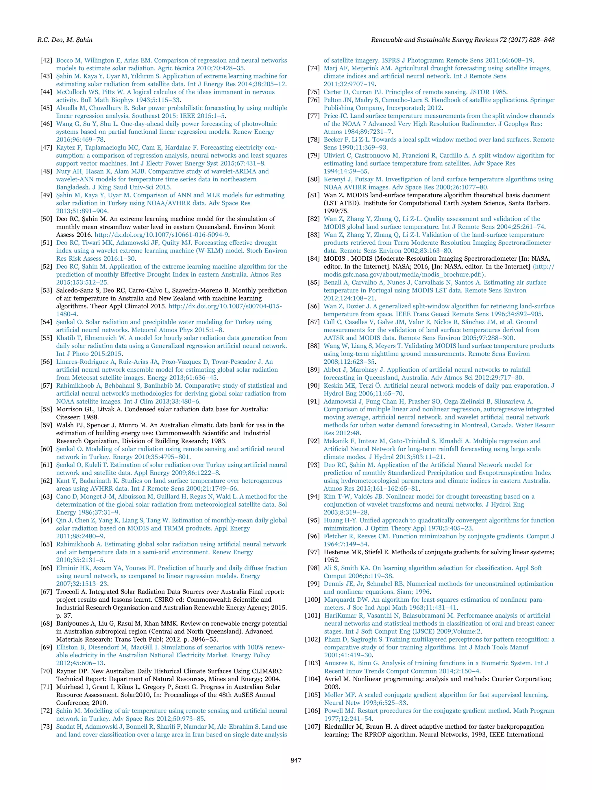 [42] Bocco M, Willington E, Arias EM. Comparison of regression and neural networks
models to estimate solar radiation. Agric técnica 2010;70:428–35.
[43] Şahin M, Kaya Y, Uyar M, Yıldırım S. Application of extreme learning machine for
estimating solar radiation from satellite data. Int J Energy Res 2014;38:205–12.
[44] McCulloch WS, Pitts W. A logical calculus of the ideas immanent in nervous
activity. Bull Math Biophys 1943;5:115–33.
[45] Abuella M, Chowdhury B. Solar power probabilistic forecasting by using multiple
linear regression analysis. Southeast 2015: IEEE 2015:1–5.
[46] Wang G, Su Y, Shu L. One-day-ahead daily power forecasting of photovoltaic
systems based on partial functional linear regression models. Renew Energy
2016;96:469–78.
[47] Kaytez F, Taplamacioglu MC, Cam E, Hardalac F. Forecasting electricity con-
sumption: a comparison of regression analysis, neural networks and least squares
support vector machines. Int J Electr Power Energy Syst 2015;67:431–8.
[48] Nury AH, Hasan K, Alam MJB. Comparative study of wavelet-ARIMA and
wavelet-ANN models for temperature time series data in northeastern
Bangladesh. J King Saud Univ-Sci 2015.
[49] Şahin M, Kaya Y, Uyar M. Comparison of ANN and MLR models for estimating
solar radiation in Turkey using NOAA/AVHRR data. Adv Space Res
2013;51:891–904.
[50] Deo RC, Şahin M. An extreme learning machine model for the simulation of
monthly mean streamﬂow water level in eastern Queensland. Environ Monit
Assess 2016. http://dx.doi.org/10.1007/s10661-016-5094-9.
[51] Deo RC, Tiwari MK, Adamowski JF, Quilty MJ. Forecasting eﬀective drought
index using a wavelet extreme learning machine (W-ELM) model. Stoch Environ
Res Risk Assess 2016:1–30.
[52] Deo RC, Şahin M. Application of the extreme learning machine algorithm for the
prediction of monthly Eﬀective Drought Index in eastern Australia. Atmos Res
2015;153:512–25.
[53] Salcedo-Sanz S, Deo RC, Carro-Calvo L, Saavedra-Moreno B. Monthly prediction
of air temperature in Australia and New Zealand with machine learning
algorithms. Theor Appl Climatol 2015. http://dx.doi.org/10.1007/s00704-015-
1480-4.
[54] Şenkal O. Solar radiation and precipitable water modeling for Turkey using
artiﬁcial neural networks. Meteorol Atmos Phys 2015:1–8.
[55] Khatib T, Elmenreich W. A model for hourly solar radiation data generation from
daily solar radiation data using a Generalized regression artiﬁcial neural network.
Int J Photo 2015:2015.
[56] Linares-Rodriguez A, Ruiz-Arias JA, Pozo-Vazquez D, Tovar-Pescador J. An
artiﬁcial neural network ensemble model for estimating global solar radiation
from Meteosat satellite images. Energy 2013;61:636–45.
[57] Rahimikhoob A, Behbahani S, Banihabib M. Comparative study of statistical and
artiﬁcial neural network's methodologies for deriving global solar radiation from
NOAA satellite images. Int J Clim 2013;33:480–6.
[58] Morrison GL, Litvak A. Condensed solar radiation data base for Australia:
Citeseer; 1988.
[59] Walsh PJ, Spencer J, Munro M. An Australian climatic data bank for use in the
estimation of building energy use: Commonwealth Scientiﬁc and Industrial
Research Oganization, Division of Building Research; 1983.
[60] Şenkal O. Modeling of solar radiation using remote sensing and artiﬁcial neural
network in Turkey. Energy 2010;35:4795–801.
[61] Şenkal O, Kuleli T. Estimation of solar radiation over Turkey using artiﬁcial neural
network and satellite data. Appl Energy 2009;86:1222–8.
[62] Kant Y, Badarinath K. Studies on land surface temperature over heterogeneous
areas using AVHRR data. Int J Remote Sens 2000;21:1749–56.
[63] Cano D, Monget J-M, Albuisson M, Guillard H, Regas N, Wald L. A method for the
determination of the global solar radiation from meteorological satellite data. Sol
Energy 1986;37:31–9.
[64] Qin J, Chen Z, Yang K, Liang S, Tang W. Estimation of monthly-mean daily global
solar radiation based on MODIS and TRMM products. Appl Energy
2011;88:2480–9.
[65] Rahimikhoob A. Estimating global solar radiation using artiﬁcial neural network
and air temperature data in a semi-arid environment. Renew Energy
2010;35:2131–5.
[66] Elminir HK, Azzam YA, Younes FI. Prediction of hourly and daily diﬀuse fraction
using neural network, as compared to linear regression models. Energy
2007;32:1513–23.
[67] Troccoli A. Integrated Solar Radiation Data Sources over Australia Final report:
project results and lessons learnt. CSIRO ed: Commonwealth Scientiﬁc and
Industrial Research Organisation and Australian Renewable Energy Agency; 2015.
p. 37.
[68] Baniyounes A, Liu G, Rasul M, Khan MMK. Review on renewable energy potential
in Australian subtropical region (Central and North Queensland). Advanced
Materials Research: Trans Tech Publ; 2012. p. 3846–55.
[69] Elliston B, Diesendorf M, MacGill I. Simulations of scenarios with 100% renew-
able electricity in the Australian National Electricity Market. Energy Policy
2012;45:606–13.
[70] Rayner DP. New Australian Daily Historical Climate Surfaces Using CLIMARC:
Technical Report: Department of Natural Resources, Mines and Energy; 2004.
[71] Muirhead I, Grant I, Rikus L, Gregory P, Scott G. Progress in Australian Solar
Resource Assessment. Solar2010, In: Proceedings of the 48th AuSES Annual
Conference; 2010.
[72] Şahin M. Modelling of air temperature using remote sensing and artiﬁcial neural
network in Turkey. Adv Space Res 2012;50:973–85.
[73] Saadat H, Adamowski J, Bonnell R, Shariﬁ F, Namdar M, Ale-Ebrahim S. Land use
and land cover classiﬁcation over a large area in Iran based on single date analysis
of satellite imagery. ISPRS J Photogramm Remote Sens 2011;66:608–19.
[74] Marj AF, Meijerink AM. Agricultural drought forecasting using satellite images,
climate indices and artiﬁcial neural network. Int J Remote Sens
2011;32:9707–19.
[75] Carter D, Curran PJ. Principles of remote sensing. JSTOR 1985.
[76] Pelton JN, Madry S, Camacho-Lara S. Handbook of satellite applications. Springer
Publishing Company, Incorporated; 2012.
[77] Price JC. Land surface temperature measurements from the split window channels
of the NOAA 7 Advanced Very High Resolution Radiometer. J Geophys Res:
Atmos 1984;89:7231–7.
[78] Becker F, Li Z-L. Towards a local split window method over land surfaces. Remote
Sens 1990;11:369–93.
[79] Ulivieri C, Castronuovo M, Francioni R, Cardillo A. A split window algorithm for
estimating land surface temperature from satellites. Adv Space Res
1994;14:59–65.
[80] Kerenyi J, Putsay M. Investigation of land surface temperature algorithms using
NOAA AVHRR images. Adv Space Res 2000;26:1077–80.
[81] Wan Z. MODIS land-surface temperature algorithm theoretical basis document
(LST ATBD). Institute for Computational Earth System Science, Santa Barbara.
1999;75.
[82] Wan Z, Zhang Y, Zhang Q, Li Z-L. Quality assessment and validation of the
MODIS global land surface temperature. Int J Remote Sens 2004;25:261–74.
[83] Wan Z, Zhang Y, Zhang Q, Li Z-l. Validation of the land-surface temperature
products retrieved from Terra Moderate Resolution Imaging Spectroradiometer
data. Remote Sens Environ 2002;83:163–80.
[84] MODIS . MODIS (Moderate-Resolution Imaging Spectroradiometer [In: NASA,
editor. In the Internet]. NASA; 2016, [In: NASA, editor. In the Internet] 〈http://
modis.gsfc.nasa.gov/about/media/modis_brochure.pdf:〉.
[85] Benali A, Carvalho A, Nunes J, Carvalhais N, Santos A. Estimating air surface
temperature in Portugal using MODIS LST data. Remote Sens Environ
2012;124:108–21.
[86] Wan Z, Dozier J. A generalized split-window algorithm for retrieving land-surface
temperature from space. IEEE Trans Geosci Remote Sens 1996;34:892–905.
[87] Coll C, Caselles V, Galve JM, Valor E, Niclos R, Sánchez JM, et al. Ground
measurements for the validation of land surface temperatures derived from
AATSR and MODIS data. Remote Sens Environ 2005;97:288–300.
[88] Wang W, Liang S, Meyers T. Validating MODIS land surface temperature products
using long-term nighttime ground measurements. Remote Sens Environ
2008;112:623–35.
[89] Abbot J, Marohasy J. Application of artiﬁcial neural networks to rainfall
forecasting in Queensland, Australia. Adv Atmos Sci 2012;29:717–30.
[90] Keskin ME, Terzi Ö. Artiﬁcial neural network models of daily pan evaporation. J
Hydrol Eng 2006;11:65–70.
[91] Adamowski J, Fung Chan H, Prasher SO, Ozga‐Zielinski B, Sliusarieva A.
Comparison of multiple linear and nonlinear regression, autoregressive integrated
moving average, artiﬁcial neural network, and wavelet artiﬁcial neural network
methods for urban water demand forecasting in Montreal, Canada. Water Resour
Res 2012:48.
[92] Mekanik F, Imteaz M, Gato-Trinidad S, Elmahdi A. Multiple regression and
Artiﬁcial Neural Network for long-term rainfall forecasting using large scale
climate modes. J Hydrol 2013;503:11–21.
[93] Deo RC, Şahin M. Application of the Artiﬁcial Neural Network model for
prediction of monthly Standardized Precipitation and Evapotranspiration Index
using hydrometeorological parameters and climate indices in eastern Australia.
Atmos Res 2015;161–162:65–81.
[94] Kim T-W, Valdés JB. Nonlinear model for drought forecasting based on a
conjunction of wavelet transforms and neural networks. J Hydrol Eng
2003;8:319–28.
[95] Huang H-Y. Uniﬁed approach to quadratically convergent algorithms for function
minimization. J Optim Theory Appl 1970;5:405–23.
[96] Fletcher R, Reeves CM. Function minimization by conjugate gradients. Comput J
1964;7:149–54.
[97] Hestenes MR, Stiefel E. Methods of conjugate gradients for solving linear systems;
1952.
[98] Ali S, Smith KA. On learning algorithm selection for classiﬁcation. Appl Soft
Comput 2006;6:119–38.
[99] Dennis JE, Jr, Schnabel RB. Numerical methods for unconstrained optimization
and nonlinear equations. Siam; 1996.
[100] Marquardt DW. An algorithm for least-squares estimation of nonlinear para-
meters. J Soc Ind Appl Math 1963;11:431–41.
[101] HariKumar R, Vasanthi N, Balasubramani M. Performance analysis of artiﬁcial
neural networks and statistical methods in classiﬁcation of oral and breast cancer
stages. Int J Soft Comput Eng (IJSCE) 2009;Volume:2.
[102] Pham D, Sagiroglu S. Training multilayered perceptrons for pattern recognition: a
comparative study of four training algorithms. Int J Mach Tools Manuf
2001;41:419–30.
[103] Anusree K, Binu G. Analysis of training functions in a Biometric System. Int J
Recent Innov Trends Comput Commun 2014;2:150–4.
[104] Avriel M. Nonlinear programming: analysis and methods: Courier Corporation;
2003.
[105] Møller MF. A scaled conjugate gradient algorithm for fast supervised learning.
Neural Netw 1993;6:525–33.
[106] Powell MJ. Restart procedures for the conjugate gradient method. Math Program
1977;12:241–54.
[107] Riedmiller M, Braun H. A direct adaptive method for faster backpropagation
learning: The RPROP algorithm. Neural Networks, 1993, IEEE International
R.C. Deo, M. Şahin Renewable and Sustainable Energy Reviews 72 (2017) 828–848
847
 