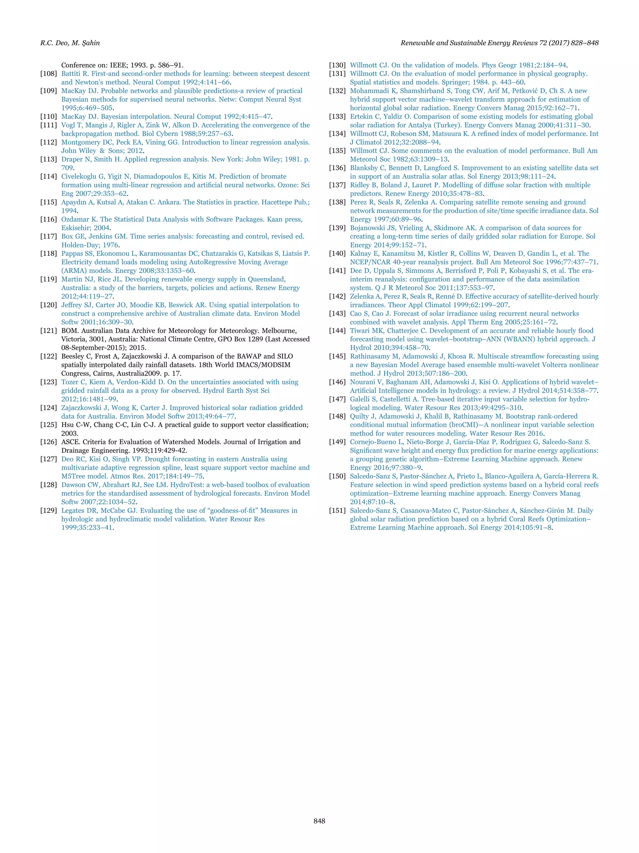 Conference on: IEEE; 1993. p. 586–91.
[108] Battiti R. First-and second-order methods for learning: between steepest descent
and Newton's method. Neural Comput 1992;4:141–66.
[109] MacKay DJ. Probable networks and plausible predictions-a review of practical
Bayesian methods for supervised neural networks. Netw: Comput Neural Syst
1995;6:469–505.
[110] MacKay DJ. Bayesian interpolation. Neural Comput 1992;4:415–47.
[111] Vogl T, Mangis J, Rigler A, Zink W, Alkon D. Accelerating the convergence of the
backpropagation method. Biol Cybern 1988;59:257–63.
[112] Montgomery DC, Peck EA, Vining GG. Introduction to linear regression analysis.
John Wiley & Sons; 2012.
[113] Draper N, Smith H. Applied regression analysis. New York: John Wiley; 1981. p.
709.
[114] Civelekoglu G, Yigit N, Diamadopoulos E, Kitis M. Prediction of bromate
formation using multi-linear regression and artiﬁcial neural networks. Ozone: Sci
Eng 2007;29:353–62.
[115] Apaydın A, Kutsal A, Atakan C. Ankara. The Statistics in practice. Hacettepe Pub.;
1994.
[116] Ozdamar K. The Statistical Data Analysis with Software Packages. Kaan press,
Eskisehir; 2004.
[117] Box GE, Jenkins GM. Time series analysis: forecasting and control, revised ed.
Holden-Day; 1976.
[118] Pappas SS, Ekonomou L, Karamousantas DC, Chatzarakis G, Katsikas S, Liatsis P.
Electricity demand loads modeling using AutoRegressive Moving Average
(ARMA) models. Energy 2008;33:1353–60.
[119] Martin NJ, Rice JL. Developing renewable energy supply in Queensland,
Australia: a study of the barriers, targets, policies and actions. Renew Energy
2012;44:119–27.
[120] Jeﬀrey SJ, Carter JO, Moodie KB, Beswick AR. Using spatial interpolation to
construct a comprehensive archive of Australian climate data. Environ Model
Softw 2001;16:309–30.
[121] BOM. Australian Data Archive for Meteorology for Meteorology. Melbourne,
Victoria, 3001, Australia: National Climate Centre, GPO Box 1289 (Last Accessed
08-September-2015); 2015.
[122] Beesley C, Frost A, Zajaczkowski J. A comparison of the BAWAP and SILO
spatially interpolated daily rainfall datasets. 18th World IMACS/MODSIM
Congress, Cairns, Australia2009. p. 17.
[123] Tozer C, Kiem A, Verdon-Kidd D. On the uncertainties associated with using
gridded rainfall data as a proxy for observed. Hydrol Earth Syst Sci
2012;16:1481–99.
[124] Zajaczkowski J, Wong K, Carter J. Improved historical solar radiation gridded
data for Australia. Environ Model Softw 2013;49:64–77.
[125] Hsu C-W, Chang C-C, Lin C-J. A practical guide to support vector classiﬁcation;
2003.
[126] ASCE. Criteria for Evaluation of Watershed Models. Journal of Irrigation and
Drainage Engineering. 1993;119:429-42.
[127] Deo RC, Kisi O, Singh VP. Drought forecasting in eastern Australia using
multivariate adaptive regression spline, least square support vector machine and
M5Tree model. Atmos Res. 2017;184:149–75.
[128] Dawson CW, Abrahart RJ, See LM. HydroTest: a web-based toolbox of evaluation
metrics for the standardised assessment of hydrological forecasts. Environ Model
Softw 2007;22:1034–52.
[129] Legates DR, McCabe GJ. Evaluating the use of “goodness‐of‐ﬁt” Measures in
hydrologic and hydroclimatic model validation. Water Resour Res
1999;35:233–41.
[130] Willmott CJ. On the validation of models. Phys Geogr 1981;2:184–94.
[131] Willmott CJ. On the evaluation of model performance in physical geography.
Spatial statistics and models. Springer; 1984. p. 443–60.
[132] Mohammadi K, Shamshirband S, Tong CW, Arif M, Petković D, Ch S. A new
hybrid support vector machine–wavelet transform approach for estimation of
horizontal global solar radiation. Energy Convers Manag 2015;92:162–71.
[133] Ertekin C, Yaldiz O. Comparison of some existing models for estimating global
solar radiation for Antalya (Turkey). Energy Convers Manag 2000;41:311–30.
[134] Willmott CJ, Robeson SM, Matsuura K. A reﬁned index of model performance. Int
J Climatol 2012;32:2088–94.
[135] Willmott CJ. Some comments on the evaluation of model performance. Bull Am
Meteorol Soc 1982;63:1309–13.
[136] Blanksby C, Bennett D, Langford S. Improvement to an existing satellite data set
in support of an Australia solar atlas. Sol Energy 2013;98:111–24.
[137] Ridley B, Boland J, Lauret P. Modelling of diﬀuse solar fraction with multiple
predictors. Renew Energy 2010;35:478–83.
[138] Perez R, Seals R, Zelenka A. Comparing satellite remote sensing and ground
network measurements for the production of site/time speciﬁc irradiance data. Sol
Energy 1997;60:89–96.
[139] Bojanowski JS, Vrieling A, Skidmore AK. A comparison of data sources for
creating a long-term time series of daily gridded solar radiation for Europe. Sol
Energy 2014;99:152–71.
[140] Kalnay E, Kanamitsu M, Kistler R, Collins W, Deaven D, Gandin L, et al. The
NCEP/NCAR 40-year reanalysis project. Bull Am Meteorol Soc 1996;77:437–71.
[141] Dee D, Uppala S, Simmons A, Berrisford P, Poli P, Kobayashi S, et al. The era‐
interim reanalysis: conﬁguration and performance of the data assimilation
system. Q J R Meteorol Soc 2011;137:553–97.
[142] Zelenka A, Perez R, Seals R, Renné D. Eﬀective accuracy of satellite-derived hourly
irradiances. Theor Appl Climatol 1999;62:199–207.
[143] Cao S, Cao J. Forecast of solar irradiance using recurrent neural networks
combined with wavelet analysis. Appl Therm Eng 2005;25:161–72.
[144] Tiwari MK, Chatterjee C. Development of an accurate and reliable hourly ﬂood
forecasting model using wavelet–bootstrap–ANN (WBANN) hybrid approach. J
Hydrol 2010;394:458–70.
[145] Rathinasamy M, Adamowski J, Khosa R. Multiscale streamﬂow forecasting using
a new Bayesian Model Average based ensemble multi-wavelet Volterra nonlinear
method. J Hydrol 2013;507:186–200.
[146] Nourani V, Baghanam AH, Adamowski J, Kisi O. Applications of hybrid wavelet–
Artiﬁcial Intelligence models in hydrology: a review. J Hydrol 2014;514:358–77.
[147] Galelli S, Castelletti A. Tree‐based iterative input variable selection for hydro-
logical modeling. Water Resour Res 2013;49:4295–310.
[148] Quilty J, Adamowski J, Khalil B, Rathinasamy M. Bootstrap rank‐ordered
conditional mutual information (broCMI)—A nonlinear input variable selection
method for water resources modeling. Water Resour Res 2016.
[149] Cornejo-Bueno L, Nieto-Borge J, García-Díaz P, Rodríguez G, Salcedo-Sanz S.
Signiﬁcant wave height and energy ﬂux prediction for marine energy applications:
a grouping genetic algorithm–Extreme Learning Machine approach. Renew
Energy 2016;97:380–9.
[150] Salcedo-Sanz S, Pastor-Sánchez A, Prieto L, Blanco-Aguilera A, García-Herrera R.
Feature selection in wind speed prediction systems based on a hybrid coral reefs
optimization–Extreme learning machine approach. Energy Convers Manag
2014;87:10–8.
[151] Salcedo-Sanz S, Casanova-Mateo C, Pastor-Sánchez A, Sánchez-Girón M. Daily
global solar radiation prediction based on a hybrid Coral Reefs Optimization–
Extreme Learning Machine approach. Sol Energy 2014;105:91–8.
R.C. Deo, M. Şahin Renewable and Sustainable Energy Reviews 72 (2017) 828–848
848
 