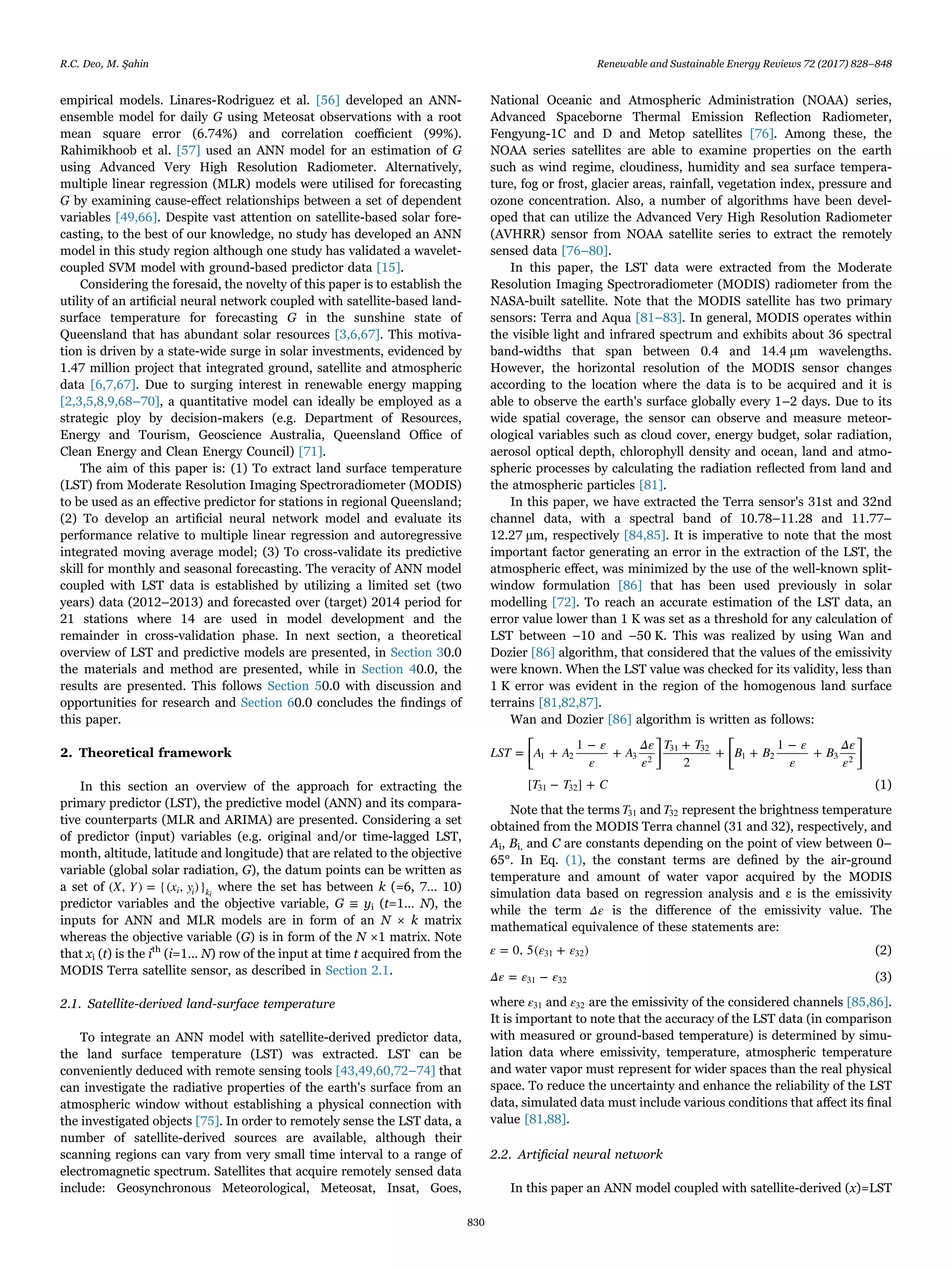 empirical models. Linares-Rodriguez et al. [56] developed an ANN-
ensemble model for daily G using Meteosat observations with a root
mean square error (6.74%) and correlation coeﬃcient (99%).
Rahimikhoob et al. [57] used an ANN model for an estimation of G
using Advanced Very High Resolution Radiometer. Alternatively,
multiple linear regression (MLR) models were utilised for forecasting
G by examining cause-eﬀect relationships between a set of dependent
variables [49,66]. Despite vast attention on satellite-based solar fore-
casting, to the best of our knowledge, no study has developed an ANN
model in this study region although one study has validated a wavelet-
coupled SVM model with ground-based predictor data [15].
Considering the foresaid, the novelty of this paper is to establish the
utility of an artiﬁcial neural network coupled with satellite-based land-
surface temperature for forecasting G in the sunshine state of
Queensland that has abundant solar resources [3,6,67]. This motiva-
tion is driven by a state-wide surge in solar investments, evidenced by
1.47 million project that integrated ground, satellite and atmospheric
data [6,7,67]. Due to surging interest in renewable energy mapping
[2,3,5,8,9,68–70], a quantitative model can ideally be employed as a
strategic ploy by decision-makers (e.g. Department of Resources,
Energy and Tourism, Geoscience Australia, Queensland Oﬃce of
Clean Energy and Clean Energy Council) [71].
The aim of this paper is: (1) To extract land surface temperature
(LST) from Moderate Resolution Imaging Spectroradiometer (MODIS)
to be used as an eﬀective predictor for stations in regional Queensland;
(2) To develop an artiﬁcial neural network model and evaluate its
performance relative to multiple linear regression and autoregressive
integrated moving average model; (3) To cross-validate its predictive
skill for monthly and seasonal forecasting. The veracity of ANN model
coupled with LST data is established by utilizing a limited set (two
years) data (2012–2013) and forecasted over (target) 2014 period for
21 stations where 14 are used in model development and the
remainder in cross-validation phase. In next section, a theoretical
overview of LST and predictive models are presented, in Section 30.0
the materials and method are presented, while in Section 40.0, the
results are presented. This follows Section 50.0 with discussion and
opportunities for research and Section 60.0 concludes the ﬁndings of
this paper.
2. Theoretical framework
In this section an overview of the approach for extracting the
primary predictor (LST), the predictive model (ANN) and its compara-
tive counterparts (MLR and ARIMA) are presented. Considering a set
of predictor (input) variables (e.g. original and/or time-lagged LST,
month, altitude, latitude and longitude) that are related to the objective
variable (global solar radiation, G), the datum points can be written as
a set of X Y x y( , ) = {( , )}i i ki
where the set has between k (=6, 7… 10)
predictor variables and the objective variable, G ≡ yi (t=1… N), the
inputs for ANN and MLR models are in form of an N × k matrix
whereas the objective variable (G) is in form of the N ×1 matrix. Note
that xi (t) is the ith
(i=1… N) row of the input at time t acquired from the
MODIS Terra satellite sensor, as described in Section 2.1.
2.1. Satellite-derived land-surface temperature
To integrate an ANN model with satellite-derived predictor data,
the land surface temperature (LST) was extracted. LST can be
conveniently deduced with remote sensing tools [43,49,60,72–74] that
can investigate the radiative properties of the earth's surface from an
atmospheric window without establishing a physical connection with
the investigated objects [75]. In order to remotely sense the LST data, a
number of satellite-derived sources are available, although their
scanning regions can vary from very small time interval to a range of
electromagnetic spectrum. Satellites that acquire remotely sensed data
include: Geosynchronous Meteorological, Meteosat, Insat, Goes,
National Oceanic and Atmospheric Administration (NOAA) series,
Advanced Spaceborne Thermal Emission Reﬂection Radiometer,
Fengyung-1C and D and Metop satellites [76]. Among these, the
NOAA series satellites are able to examine properties on the earth
such as wind regime, cloudiness, humidity and sea surface tempera-
ture, fog or frost, glacier areas, rainfall, vegetation index, pressure and
ozone concentration. Also, a number of algorithms have been devel-
oped that can utilize the Advanced Very High Resolution Radiometer
(AVHRR) sensor from NOAA satellite series to extract the remotely
sensed data [76–80].
In this paper, the LST data were extracted from the Moderate
Resolution Imaging Spectroradiometer (MODIS) radiometer from the
NASA-built satellite. Note that the MODIS satellite has two primary
sensors: Terra and Aqua [81–83]. In general, MODIS operates within
the visible light and infrared spectrum and exhibits about 36 spectral
band-widths that span between 0.4 and 14.4 µm wavelengths.
However, the horizontal resolution of the MODIS sensor changes
according to the location where the data is to be acquired and it is
able to observe the earth's surface globally every 1–2 days. Due to its
wide spatial coverage, the sensor can observe and measure meteor-
ological variables such as cloud cover, energy budget, solar radiation,
aerosol optical depth, chlorophyll density and ocean, land and atmo-
spheric processes by calculating the radiation reﬂected from land and
the atmospheric particles [81].
In this paper, we have extracted the Terra sensor's 31st and 32nd
channel data, with a spectral band of 10.78–11.28 and 11.77–
12.27 µm, respectively [84,85]. It is imperative to note that the most
important factor generating an error in the extraction of the LST, the
atmospheric eﬀect, was minimized by the use of the well-known split-
window formulation [86] that has been used previously in solar
modelling [72]. To reach an accurate estimation of the LST data, an
error value lower than 1 K was set as a threshold for any calculation of
LST between –10 and −50 K. This was realized by using Wan and
Dozier [86] algorithm, that considered that the values of the emissivity
were known. When the LST value was checked for its validity, less than
1 K error was evident in the region of the homogenous land surface
terrains [81,82,87].
Wan and Dozier [86] algorithm is written as follows:
⎡
⎣
⎢
⎤
⎦
⎥
⎡
⎣
⎢
⎤
⎦
⎥LST A A
ε
ε
A
Δε
ε
T T
B B
ε
ε
B
Δε
ε
T T C
= +
1 −
+
+
2
+ +
1 −
+
[ − ] +
1 2 3 2
31 32
1 2 3 2
31 32 (1)
Note that the terms T31 and T32 represent the brightness temperature
obtained from the MODIS Terra channel (31 and 32), respectively, and
Ai, Bi, and C are constants depending on the point of view between 0–
65°. In Eq. (1), the constant terms are deﬁned by the air-ground
temperature and amount of water vapor acquired by the MODIS
simulation data based on regression analysis and ε is the emissivity
while the term Δε is the diﬀerence of the emissivity value. The
mathematical equivalence of these statements are:
ε ε ε= 0, 5( + )31 32 (2)
Δε ε ε= −31 32 (3)
where ε31 and ε32 are the emissivity of the considered channels [85,86].
It is important to note that the accuracy of the LST data (in comparison
with measured or ground-based temperature) is determined by simu-
lation data where emissivity, temperature, atmospheric temperature
and water vapor must represent for wider spaces than the real physical
space. To reduce the uncertainty and enhance the reliability of the LST
data, simulated data must include various conditions that aﬀect its ﬁnal
value [81,88].
2.2. Artiﬁcial neural network
In this paper an ANN model coupled with satellite-derived (x)=LST
R.C. Deo, M. Şahin Renewable and Sustainable Energy Reviews 72 (2017) 828–848
830
 
