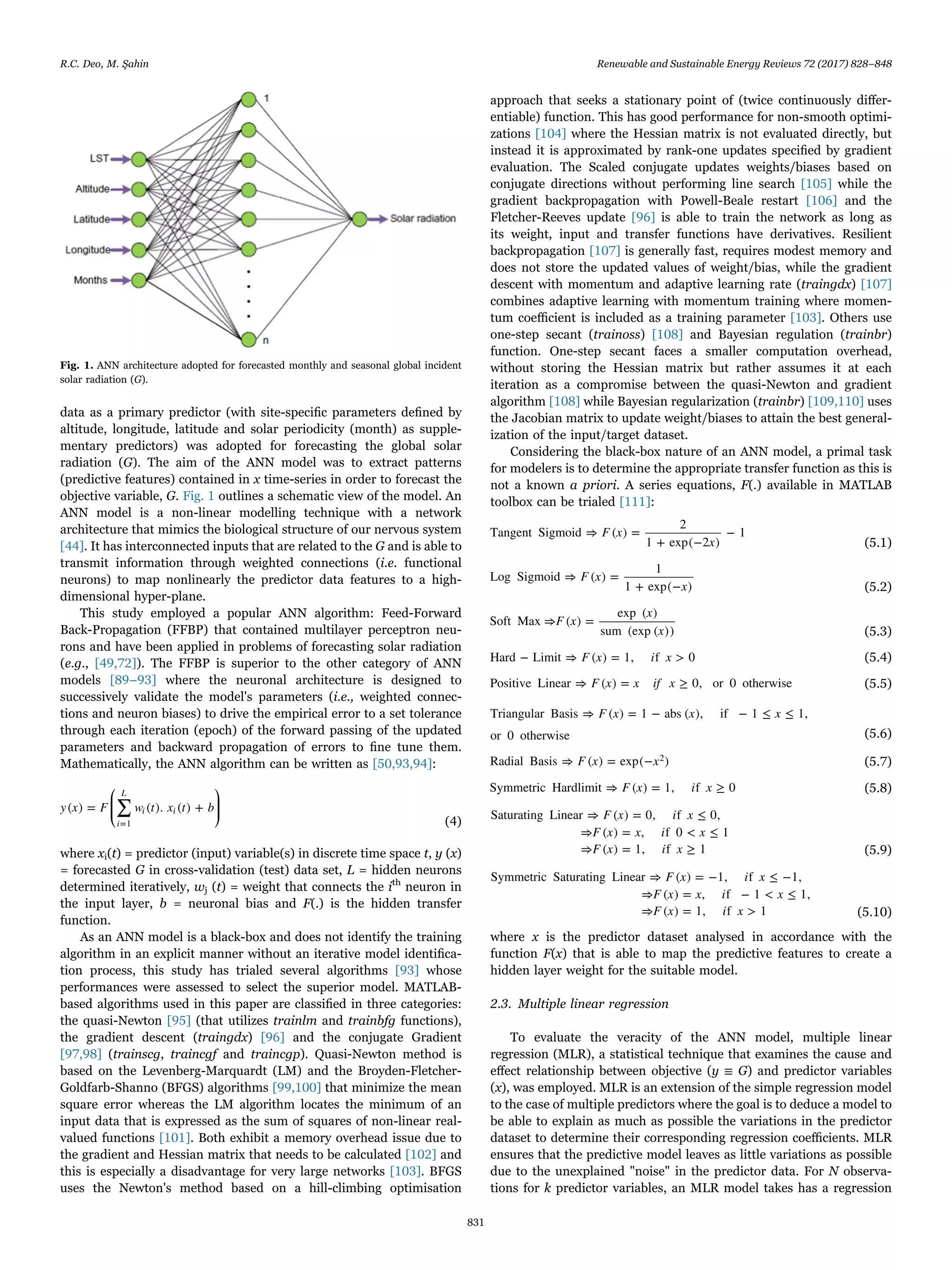data as a primary predictor (with site-speciﬁc parameters deﬁned by
altitude, longitude, latitude and solar periodicity (month) as supple-
mentary predictors) was adopted for forecasting the global solar
radiation (G). The aim of the ANN model was to extract patterns
(predictive features) contained in x time-series in order to forecast the
objective variable, G. Fig. 1 outlines a schematic view of the model. An
ANN model is a non-linear modelling technique with a network
architecture that mimics the biological structure of our nervous system
[44]. It has interconnected inputs that are related to the G and is able to
transmit information through weighted connections (i.e. functional
neurons) to map nonlinearly the predictor data features to a high-
dimensional hyper-plane.
This study employed a popular ANN algorithm: Feed-Forward
Back-Propagation (FFBP) that contained multilayer perceptron neu-
rons and have been applied in problems of forecasting solar radiation
(e.g., [49,72]). The FFBP is superior to the other category of ANN
models [89–93] where the neuronal architecture is designed to
successively validate the model's parameters (i.e., weighted connec-
tions and neuron biases) to drive the empirical error to a set tolerance
through each iteration (epoch) of the forward passing of the updated
parameters and backward propagation of errors to ﬁne tune them.
Mathematically, the ANN algorithm can be written as [50,93,94]:
⎛
⎝
⎜⎜
⎞
⎠
⎟⎟∑y x F w t x t b( ) = ( ). ( ) +
i
L
i i
=1 (4)
where xi(t) = predictor (input) variable(s) in discrete time space t, y (x)
= forecasted G in cross-validation (test) data set, L = hidden neurons
determined iteratively, wj (t) = weight that connects the ith
neuron in
the input layer, b = neuronal bias and F(.) is the hidden transfer
function.
As an ANN model is a black-box and does not identify the training
algorithm in an explicit manner without an iterative model identiﬁca-
tion process, this study has trialed several algorithms [93] whose
performances were assessed to select the superior model. MATLAB-
based algorithms used in this paper are classiﬁed in three categories:
the quasi-Newton [95] (that utilizes trainlm and trainbfg functions),
the gradient descent (traingdx) [96] and the conjugate Gradient
[97,98] (trainscg, traincgf and traincgp). Quasi-Newton method is
based on the Levenberg-Marquardt (LM) and the Broyden-Fletcher-
Goldfarb-Shanno (BFGS) algorithms [99,100] that minimize the mean
square error whereas the LM algorithm locates the minimum of an
input data that is expressed as the sum of squares of non-linear real-
valued functions [101]. Both exhibit a memory overhead issue due to
the gradient and Hessian matrix that needs to be calculated [102] and
this is especially a disadvantage for very large networks [103]. BFGS
uses the Newton's method based on a hill-climbing optimisation
approach that seeks a stationary point of (twice continuously diﬀer-
entiable) function. This has good performance for non-smooth optimi-
zations [104] where the Hessian matrix is not evaluated directly, but
instead it is approximated by rank-one updates speciﬁed by gradient
evaluation. The Scaled conjugate updates weights/biases based on
conjugate directions without performing line search [105] while the
gradient backpropagation with Powell-Beale restart [106] and the
Fletcher-Reeves update [96] is able to train the network as long as
its weight, input and transfer functions have derivatives. Resilient
backpropagation [107] is generally fast, requires modest memory and
does not store the updated values of weight/bias, while the gradient
descent with momentum and adaptive learning rate (traingdx) [107]
combines adaptive learning with momentum training where momen-
tum coeﬃcient is included as a training parameter [103]. Others use
one-step secant (trainoss) [108] and Bayesian regulation (trainbr)
function. One-step secant faces a smaller computation overhead,
without storing the Hessian matrix but rather assumes it at each
iteration as a compromise between the quasi-Newton and gradient
algorithm [108] while Bayesian regularization (trainbr) [109,110] uses
the Jacobian matrix to update weight/biases to attain the best general-
ization of the input/target dataset.
Considering the black-box nature of an ANN model, a primal task
for modelers is to determine the appropriate transfer function as this is
not a known a priori. A series equations, F(.) available in MATLAB
toolbox can be trialed [111]:
F x
x
Tangent Sigmoid ⇒ ( ) =
2
1 + exp(−2 )
− 1
(5.1)
F x
x
Log Sigmoid ⇒ ( ) =
1
1 + exp(− ) (5.2)
F x
x
x
Soft Max ⇒ ( ) =
exp ( )
sum (exp ( )) (5.3)
F x i xHard − Limit ⇒ ( ) = 1, f > 0 (5.4)
F x x if xPositive Linear ⇒ ( ) = ≥ 0, or 0 otherwise (5.5)
F x x xTriangular Basis ⇒ ( ) = 1 − abs ( ), if − 1 ≤ ≤ 1,
or 0 otherwise (5.6)
F x xRadial Basis ⇒ ( ) = exp(− )2
(5.7)
F x i xSymmetric Hardlimit ⇒ ( ) = 1, f ≥ 0 (5.8)
F x i x
F x x i x
F x i x
Saturating Linear ⇒ ( ) = 0, f ≤ 0,
⇒ ( ) = , f 0 < ≤ 1
⇒ ( ) = 1, f ≥ 1 (5.9)
F x i x
F x x i x
F x i x
Symmetric Saturating Linear ⇒ ( ) = −1, f ≤ −1,
⇒ ( ) = , f − 1 < ≤ 1,
⇒ ( ) = 1, f > 1 (5.10)
where x is the predictor dataset analysed in accordance with the
function F(x) that is able to map the predictive features to create a
hidden layer weight for the suitable model.
2.3. Multiple linear regression
To evaluate the veracity of the ANN model, multiple linear
regression (MLR), a statistical technique that examines the cause and
eﬀect relationship between objective (y ≡ G) and predictor variables
(x), was employed. MLR is an extension of the simple regression model
to the case of multiple predictors where the goal is to deduce a model to
be able to explain as much as possible the variations in the predictor
dataset to determine their corresponding regression coeﬃcients. MLR
ensures that the predictive model leaves as little variations as possible
due to the unexplained "noise" in the predictor data. For N observa-
tions for k predictor variables, an MLR model takes has a regression
Fig. 1. ANN architecture adopted for forecasted monthly and seasonal global incident
solar radiation (G).
R.C. Deo, M. Şahin Renewable and Sustainable Energy Reviews 72 (2017) 828–848
831
 