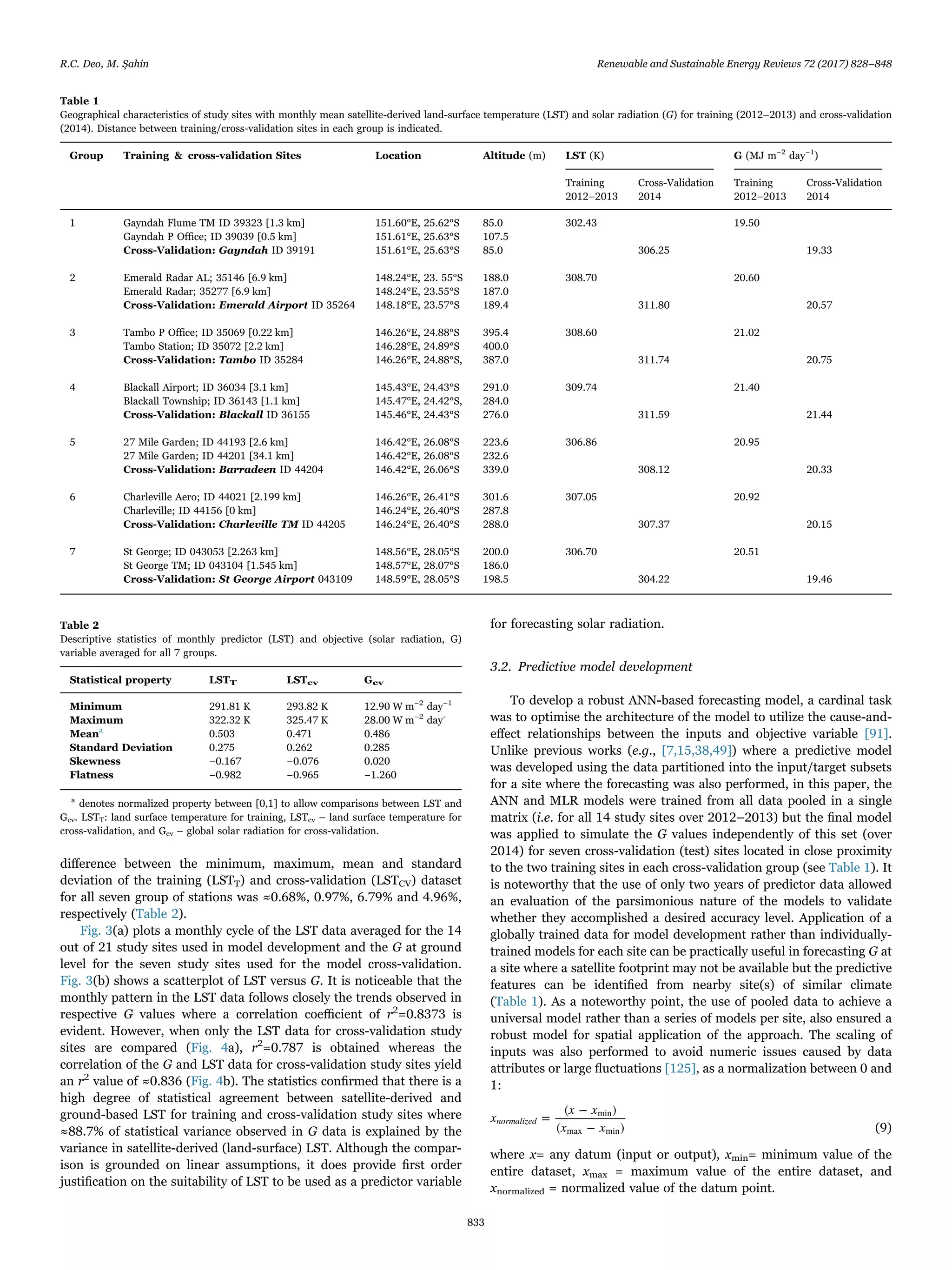 diﬀerence between the minimum, maximum, mean and standard
deviation of the training (LSTT) and cross-validation (LSTCV) dataset
for all seven group of stations was ≈0.68%, 0.97%, 6.79% and 4.96%,
respectively (Table 2).
Fig. 3(a) plots a monthly cycle of the LST data averaged for the 14
out of 21 study sites used in model development and the G at ground
level for the seven study sites used for the model cross-validation.
Fig. 3(b) shows a scatterplot of LST versus G. It is noticeable that the
monthly pattern in the LST data follows closely the trends observed in
respective G values where a correlation coeﬃcient of r2
=0.8373 is
evident. However, when only the LST data for cross-validation study
sites are compared (Fig. 4a), r2
=0.787 is obtained whereas the
correlation of the G and LST data for cross-validation study sites yield
an r2
value of ≈0.836 (Fig. 4b). The statistics conﬁrmed that there is a
high degree of statistical agreement between satellite-derived and
ground-based LST for training and cross-validation study sites where
≈88.7% of statistical variance observed in G data is explained by the
variance in satellite-derived (land-surface) LST. Although the compar-
ison is grounded on linear assumptions, it does provide ﬁrst order
justiﬁcation on the suitability of LST to be used as a predictor variable
for forecasting solar radiation.
3.2. Predictive model development
To develop a robust ANN-based forecasting model, a cardinal task
was to optimise the architecture of the model to utilize the cause-and-
eﬀect relationships between the inputs and objective variable [91].
Unlike previous works (e.g., [7,15,38,49]) where a predictive model
was developed using the data partitioned into the input/target subsets
for a site where the forecasting was also performed, in this paper, the
ANN and MLR models were trained from all data pooled in a single
matrix (i.e. for all 14 study sites over 2012–2013) but the ﬁnal model
was applied to simulate the G values independently of this set (over
2014) for seven cross-validation (test) sites located in close proximity
to the two training sites in each cross-validation group (see Table 1). It
is noteworthy that the use of only two years of predictor data allowed
an evaluation of the parsimonious nature of the models to validate
whether they accomplished a desired accuracy level. Application of a
globally trained data for model development rather than individually-
trained models for each site can be practically useful in forecasting G at
a site where a satellite footprint may not be available but the predictive
features can be identiﬁed from nearby site(s) of similar climate
(Table 1). As a noteworthy point, the use of pooled data to achieve a
universal model rather than a series of models per site, also ensured a
robust model for spatial application of the approach. The scaling of
inputs was also performed to avoid numeric issues caused by data
attributes or large ﬂuctuations [125], as a normalization between 0 and
1:
x
x x
x x
=
( − )
( − )
normalized
min
max min (9)
where x= any datum (input or output), xmin= minimum value of the
entire dataset, xmax = maximum value of the entire dataset, and
xnormalized = normalized value of the datum point.
Table 1
Geographical characteristics of study sites with monthly mean satellite-derived land-surface temperature (LST) and solar radiation (G) for training (2012–2013) and cross-validation
(2014). Distance between training/cross-validation sites in each group is indicated.
Group Training & cross-validation Sites Location Altitude (m) LST (K) G (MJ m−2
day−1
)
Training Cross-Validation Training Cross-Validation
2012–2013 2014 2012–2013 2014
1 Gayndah Flume TM ID 39323 [1.3 km] 151.60°E, 25.62°S 85.0 302.43 19.50
Gayndah P Office; ID 39039 [0.5 km] 151.61°E, 25.63°S 107.5
Cross-Validation: Gayndah ID 39191 151.61°E, 25.63°S 85.0 306.25 19.33
2 Emerald Radar AL; 35146 [6.9 km] 148.24°E, 23. 55°S 188.0 308.70 20.60
Emerald Radar; 35277 [6.9 km] 148.24°E, 23.55°S 187.0
Cross-Validation: Emerald Airport ID 35264 148.18°E, 23.57°S 189.4 311.80 20.57
3 Tambo P Office; ID 35069 [0.22 km] 146.26°E, 24.88°S 395.4 308.60 21.02
Tambo Station; ID 35072 [2.2 km] 146.28°E, 24.89°S 400.0
Cross-Validation: Tambo ID 35284 146.26°E, 24.88°S, 387.0 311.74 20.75
4 Blackall Airport; ID 36034 [3.1 km] 145.43°E, 24.43°S 291.0 309.74 21.40
Blackall Township; ID 36143 [1.1 km] 145.47°E, 24.42°S, 284.0
Cross-Validation: Blackall ID 36155 145.46°E, 24.43°S 276.0 311.59 21.44
5 27 Mile Garden; ID 44193 [2.6 km] 146.42°E, 26.08°S 223.6 306.86 20.95
27 Mile Garden; ID 44201 [34.1 km] 146.42°E, 26.08°S 232.6
Cross-Validation: Barradeen ID 44204 146.42°E, 26.06°S 339.0 308.12 20.33
6 Charleville Aero; ID 44021 [2.199 km] 146.26°E, 26.41°S 301.6 307.05 20.92
Charleville; ID 44156 [0 km] 146.24°E, 26.40°S 287.8
Cross-Validation: Charleville TM ID 44205 146.24°E, 26.40°S 288.0 307.37 20.15
7 St George; ID 043053 [2.263 km] 148.56°E, 28.05°S 200.0 306.70 20.51
St George TM; ID 043104 [1.545 km] 148.57°E, 28.07°S 186.0
Cross-Validation: St George Airport 043109 148.59°E, 28.05°S 198.5 304.22 19.46
Table 2
Descriptive statistics of monthly predictor (LST) and objective (solar radiation, G)
variable averaged for all 7 groups.
Statistical property LSTT LSTcv Gcv
Minimum 291.81 K 293.82 K 12.90 W m−2
day−1
Maximum 322.32 K 325.47 K 28.00 W m−2
day-
Meana
0.503 0.471 0.486
Standard Deviation 0.275 0.262 0.285
Skewness −0.167 −0.076 0.020
Flatness −0.982 −0.965 −1.260
a
denotes normalized property between [0,1] to allow comparisons between LST and
Gcv. LSTT: land surface temperature for training, LSTcv – land surface temperature for
cross-validation, and Gcv – global solar radiation for cross-validation.
R.C. Deo, M. Şahin Renewable and Sustainable Energy Reviews 72 (2017) 828–848
833
 
