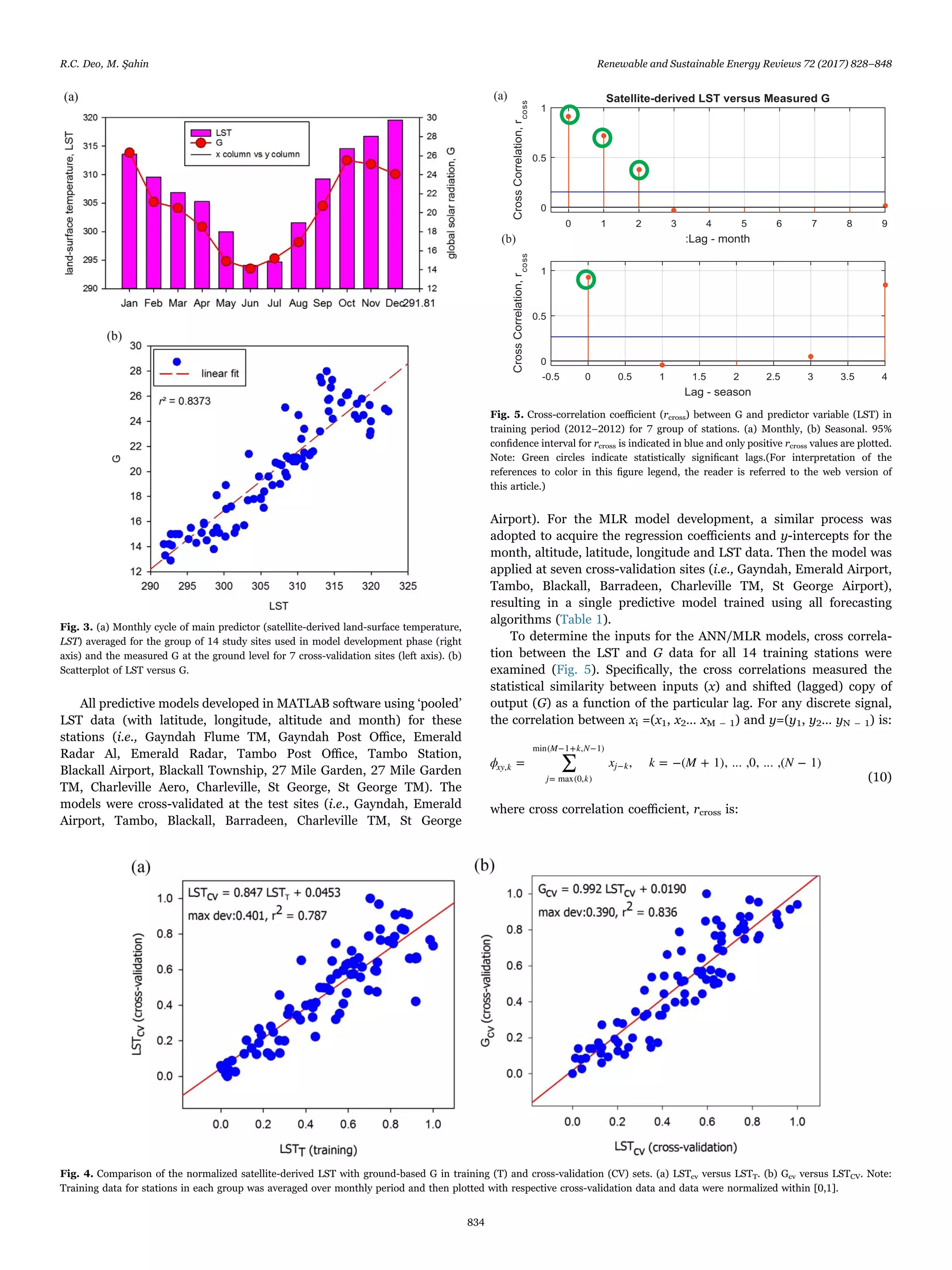 All predictive models developed in MATLAB software using ‘pooled’
LST data (with latitude, longitude, altitude and month) for these
stations (i.e., Gayndah Flume TM, Gayndah Post Oﬃce, Emerald
Radar Al, Emerald Radar, Tambo Post Oﬃce, Tambo Station,
Blackall Airport, Blackall Township, 27 Mile Garden, 27 Mile Garden
TM, Charleville Aero, Charleville, St George, St George TM). The
models were cross-validated at the test sites (i.e., Gayndah, Emerald
Airport, Tambo, Blackall, Barradeen, Charleville TM, St George
Airport). For the MLR model development, a similar process was
adopted to acquire the regression coeﬃcients and y-intercepts for the
month, altitude, latitude, longitude and LST data. Then the model was
applied at seven cross-validation sites (i.e., Gayndah, Emerald Airport,
Tambo, Blackall, Barradeen, Charleville TM, St George Airport),
resulting in a single predictive model trained using all forecasting
algorithms (Table 1).
To determine the inputs for the ANN/MLR models, cross correla-
tion between the LST and G data for all 14 training stations were
examined (Fig. 5). Speciﬁcally, the cross correlations measured the
statistical similarity between inputs (x) and shifted (lagged) copy of
output (G) as a function of the particular lag. For any discrete signal,
the correlation between xi =(x1, x2… xM – 1) and y=(y1, y2… yN – 1) is:
∑ϕ x k M N= , = −( + 1), ... ,0, ... ,( − 1)xy k
j k
M k N
j k,
= max(0, )
min( −1+ , −1)
−
(10)
where cross correlation coeﬃcient, rcross is:
Fig. 3. (a) Monthly cycle of main predictor (satellite-derived land-surface temperature,
LST) averaged for the group of 14 study sites used in model development phase (right
axis) and the measured G at the ground level for 7 cross-validation sites (left axis). (b)
Scatterplot of LST versus G.
Fig. 4. Comparison of the normalized satellite-derived LST with ground-based G in training (T) and cross-validation (CV) sets. (a) LSTcv versus LSTT. (b) Gcv versus LSTCV. Note:
Training data for stations in each group was averaged over monthly period and then plotted with respective cross-validation data and data were normalized within [0,1].
Fig. 5. Cross-correlation coeﬃcient (rcross) between G and predictor variable (LST) in
training period (2012–2012) for 7 group of stations. (a) Monthly, (b) Seasonal. 95%
conﬁdence interval for rcross is indicated in blue and only positive rcross values are plotted.
Note: Green circles indicate statistically signiﬁcant lags.(For interpretation of the
references to color in this ﬁgure legend, the reader is referred to the web version of
this article.)
R.C. Deo, M. Şahin Renewable and Sustainable Energy Reviews 72 (2017) 828–848
834
 
