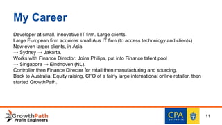 My Career
Developer at small, innovative IT firm. Large clients.
Large European firm acquires small Aus IT firm (to access technology and clients)
Now even larger clients, in Asia.
→ Sydney → Jakarta.
Works with Finance Director. Joins Philips, put into Finance talent pool
→ Singapore → Eindhoven (NL).
Controller then Finance Director for retail then manufacturing and sourcing.
Back to Australia. Equity raising, CFO of a fairly large international online retailer, then
started GrowthPath.
11
 