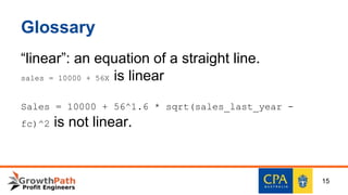 Glossary
“linear”: an equation of a straight line.
sales = 10000 + 56X is linear
Sales = 10000 + 56^1.6 * sqrt(sales_last_year -
fc)^2 is not linear.
15
 