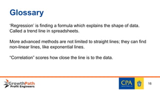 Glossary
‘Regression’ is finding a formula which explains the shape of data.
Called a trend line in spreadsheets.
More advanced methods are not limited to straight lines; they can find
non-linear lines, like exponential lines.
“Correlation” scores how close the line is to the data.
16
 