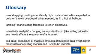 Glossary
‘sand-bagging’: putting in artificially high costs or low sales, expected to
be later ‘thrown overboard’ when needed, as in a hot air balloon.
‘gaming’: manipulating forecasts to reach objectives.
‘sensitivity analysis’: changing an important input (like selling price) to
see how it affects the outcome of a forecast.
‘big data’: collections of massive amounts of business data which never
makes it to accounting records and used to be invisible.
17
 