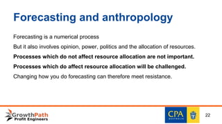 Forecasting and anthropology
Forecasting is a numerical process
But it also involves opinion, power, politics and the allocation of resources.
Processes which do not affect resource allocation are not important.
Processes which do affect resource allocation will be challenged.
Changing how you do forecasting can therefore meet resistance.
22
 