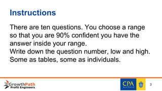 Instructions
There are ten questions. You choose a range
so that you are 90% confident you have the
answer inside your range.
Write down the question number, low and high.
Some as tables, some as individuals.
3
 