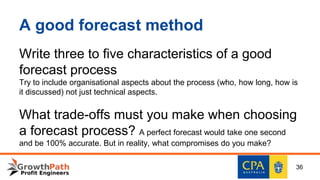 A good forecast method
Write three to five characteristics of a good
forecast process
Try to include organisational aspects about the process (who, how long, how is
it discussed) not just technical aspects.
What trade-offs must you make when choosing
a forecast process? A perfect forecast would take one second
and be 100% accurate. But in reality, what compromises do you make?
36
 