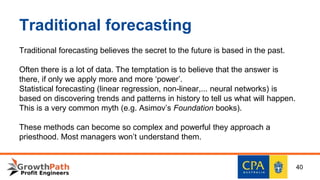 Traditional forecasting
Traditional forecasting believes the secret to the future is based in the past.
Often there is a lot of data. The temptation is to believe that the answer is
there, if only we apply more and more ‘power’.
Statistical forecasting (linear regression, non-linear,... neural networks) is
based on discovering trends and patterns in history to tell us what will happen.
This is a very common myth (e.g. Asimov’s Foundation books).
These methods can become so complex and powerful they approach a
priesthood. Most managers won’t understand them.
40
 