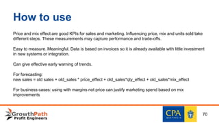 How to use
Price and mix effect are good KPIs for sales and marketing. Influencing price, mix and units sold take
different steps. These measurements may capture performance and trade-offs.
Easy to measure. Meaningful. Data is based on invoices so it is already available with little investment
in new systems or integration.
Can give effective early warning of trends.
For forecasting:
new sales = old sales + old_sales * price_effect + old_sales*qty_effect + old_sales*mix_effect
For business cases: using with margins not price can justify marketing spend based on mix
improvements
70
 