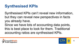 Synthesised KPIs
Synthesised KPIs can’t reveal new information,
but they can reveal new perspectives in facts
you already have.
Since we have lots of accounting data points,
this is best place to look for them. Traditional
accounting ratios are synthesised KPIs.
71
 