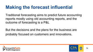 Making the forecast influential
Traditional forecasting aims to predict future accounting
reports mostly using old accounting reports, and the
outcome of forecasting is a P&L
But the decisions and the plans for the business are
probably focused on customers and innovations.
74
 