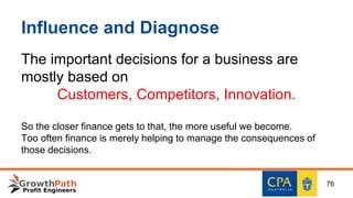 Influence and Diagnose
The important decisions for a business are
mostly based on
Customers, Competitors, Innovation.
So the closer finance gets to that, the more useful we become.
Too often finance is merely helping to manage the consequences of
those decisions.
76
 
