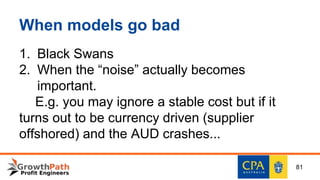 When models go bad
1. Black Swans
2. When the “noise” actually becomes
important.
E.g. you may ignore a stable cost but if it
turns out to be currency driven (supplier
offshored) and the AUD crashes...
81
 