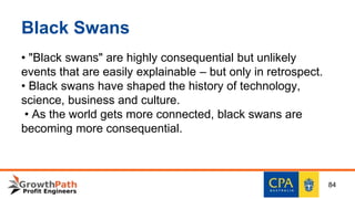 Black Swans
• "Black swans" are highly consequential but unlikely
events that are easily explainable – but only in retrospect.
• Black swans have shaped the history of technology,
science, business and culture.
• As the world gets more connected, black swans are
becoming more consequential.
84
 