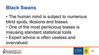 Black Swans
• The human mind is subject to numerous
blind spots, illusions and biases.
• One of the most pernicious biases is
misusing standard statistical tools
• Expert advice is often useless and
overvalued.
85
 