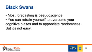 Black Swans
• Most forecasting is pseudoscience.
• You can retrain yourself to overcome your
cognitive biases and to appreciate randomness.
But it's not easy.
86
 