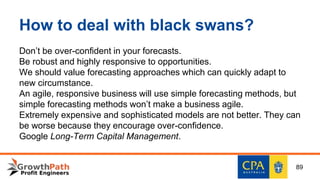 How to deal with black swans?
Don’t be over-confident in your forecasts.
Be robust and highly responsive to opportunities.
We should value forecasting approaches which can quickly adapt to
new circumstance.
An agile, responsive business will use simple forecasting methods, but
simple forecasting methods won’t make a business agile.
Extremely expensive and sophisticated models are not better. They can
be worse because they encourage over-confidence.
Google Long-Term Capital Management.
89
 