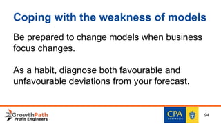 Coping with the weakness of models
Be prepared to change models when business
focus changes.
As a habit, diagnose both favourable and
unfavourable deviations from your forecast.
94
 