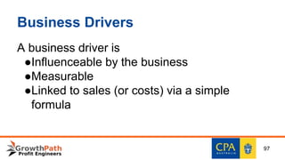 Business Drivers
A business driver is
●Influenceable by the business
●Measurable
●Linked to sales (or costs) via a simple
formula
97
 
