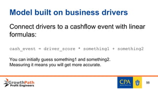 Model built on business drivers
Connect drivers to a cashflow event with linear
formulas:
cash_event = driver_score * something1 + something2
You can initially guess something1 and something2.
Measuring it means you will get more accurate.
98
 