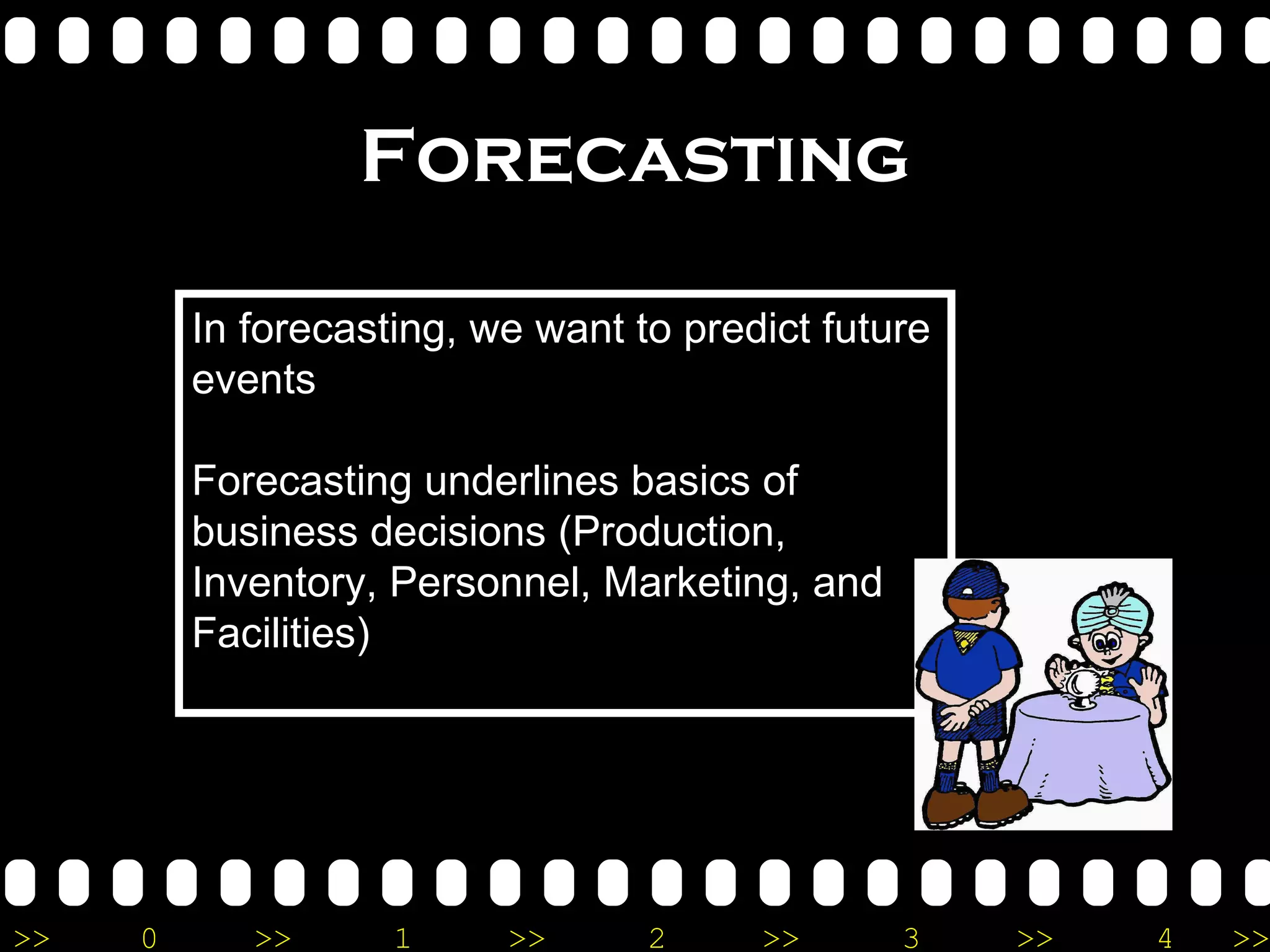 Forecasting In forecasting, we want to predict future events Forecasting underlines basics of business decisions (Production, Inventory, Personnel, Marketing, and Facilities) 