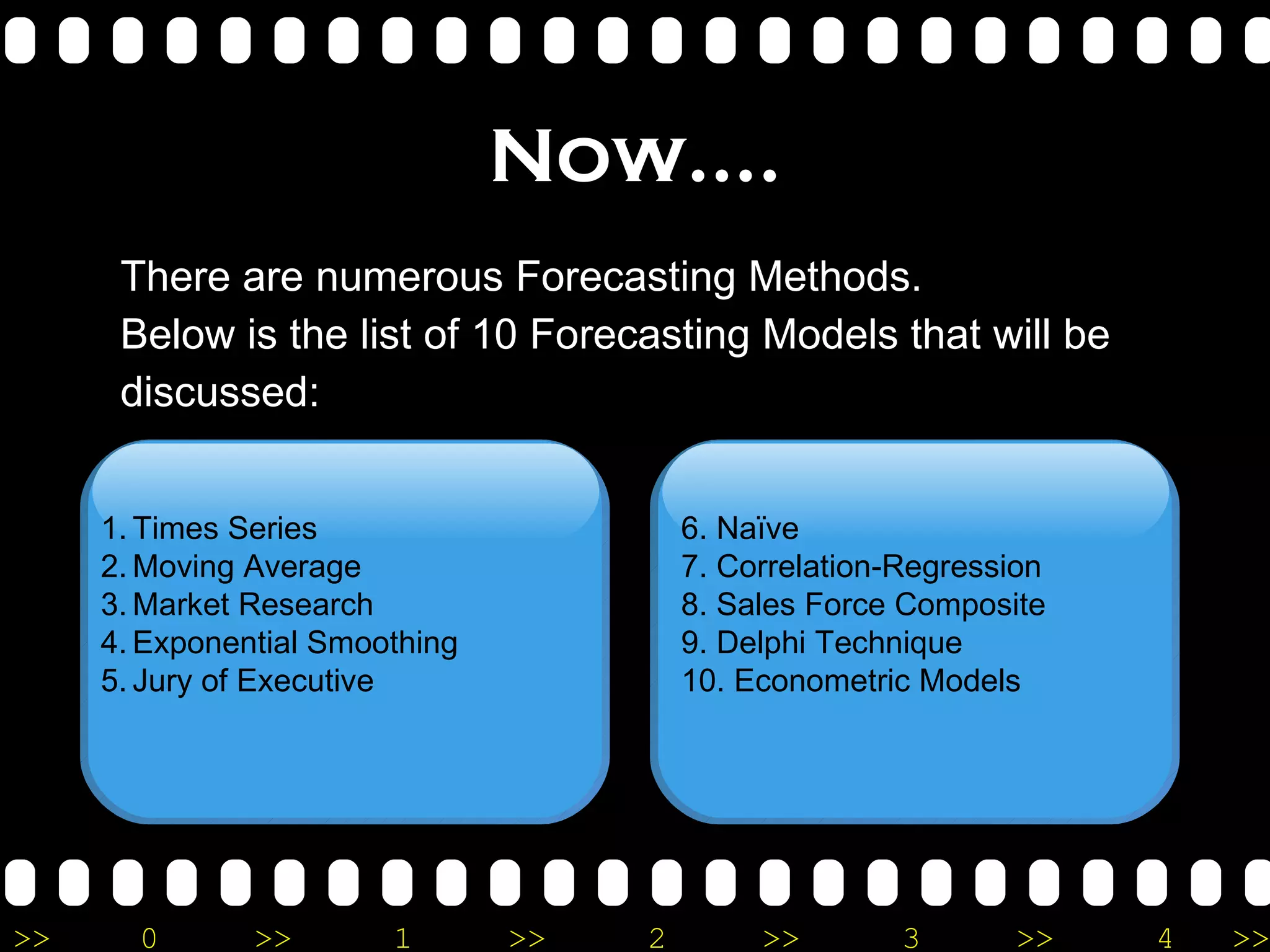 Now…. There are numerous Forecasting Methods. Below is the list of 10 Forecasting Models that will be discussed: Times Series Moving Average Market Research Exponential Smoothing Jury of Executive 6. Naïve 7. Correlation-Regression 8. Sales Force Composite 9. Delphi Technique 10. Econometric Models  