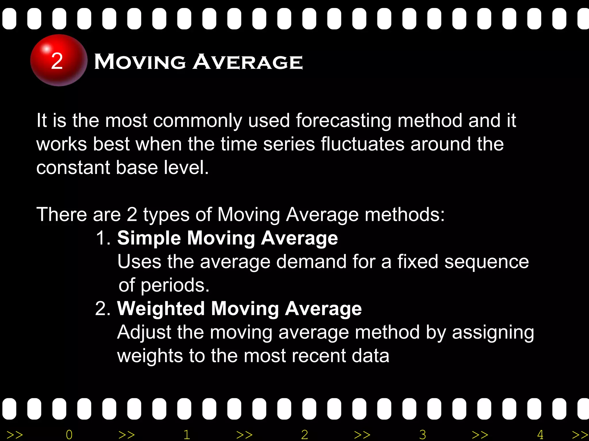It is the most commonly used forecasting method and it works best when the time series fluctuates around the constant base level. There are 2 types of Moving Average methods: 1.  Simple Moving Average   Uses the average demand for a fixed sequence  of periods. 2.  Weighted Moving Average    Adjust the moving average method by assigning      weights to the most recent data Moving Average 2 