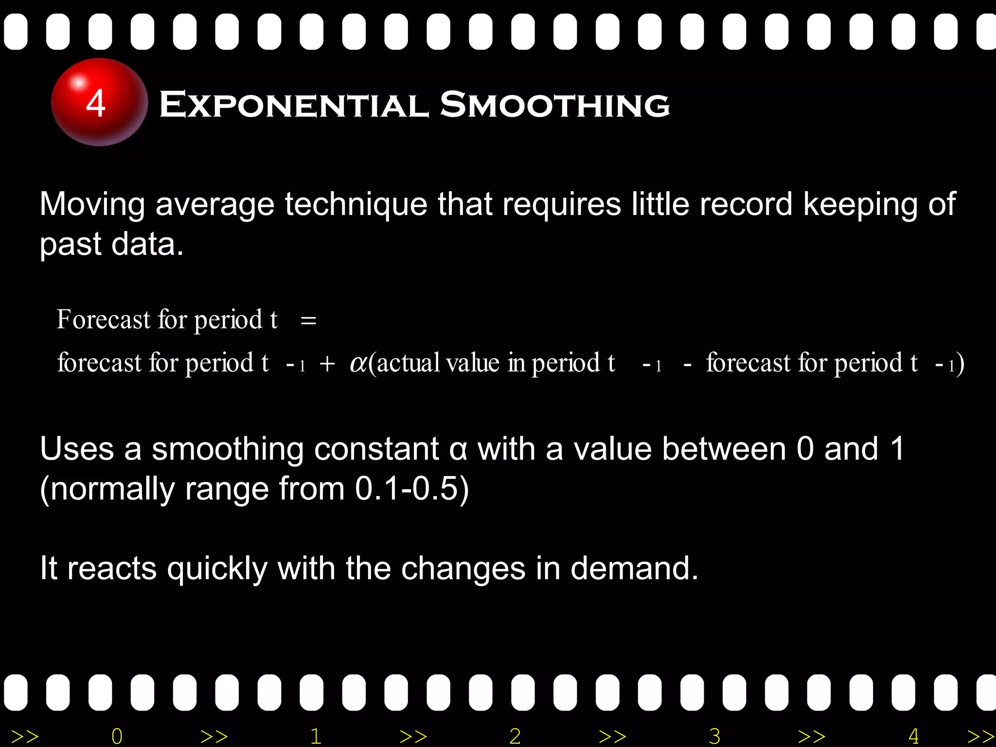 Moving average technique that requires little record keeping of past data. Exponential Smoothing Uses a smoothing constant  α  with a value between 0 and 1 (normally range from 0.1-0.5) It reacts quickly with the changes in demand.  4 