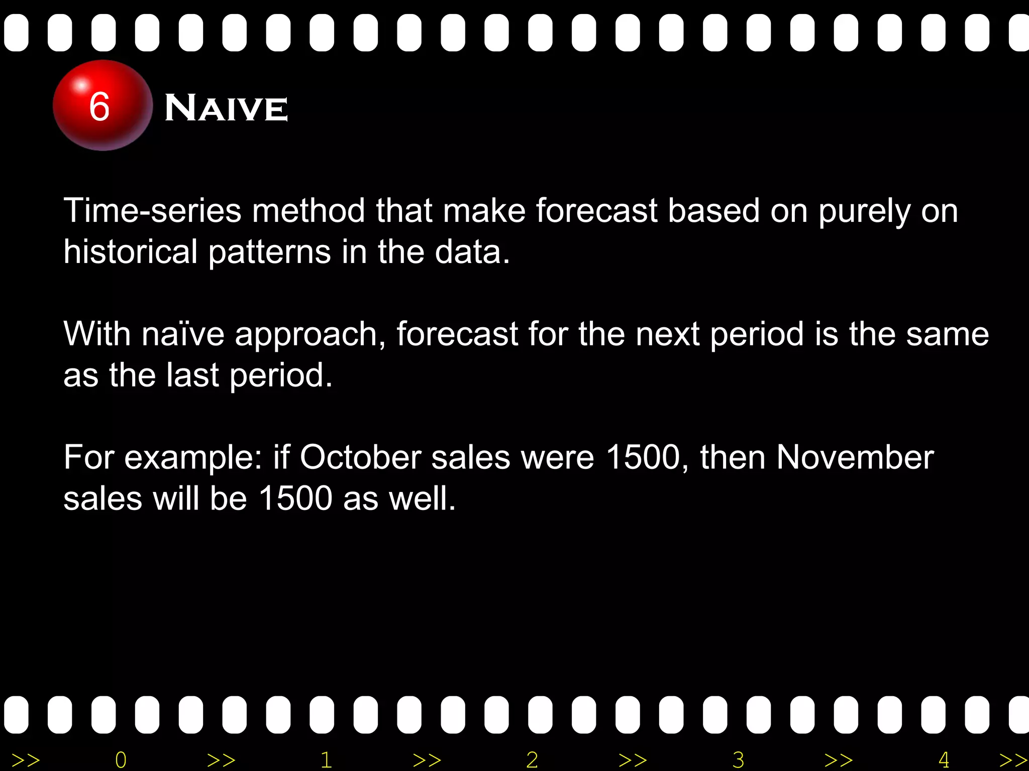 Time-series method that make forecast based on purely on historical patterns in the data.  With naïve approach, forecast for the next period is the same as the last period. For example: if October sales were 1500, then November sales will be 1500 as well. Naive 6 