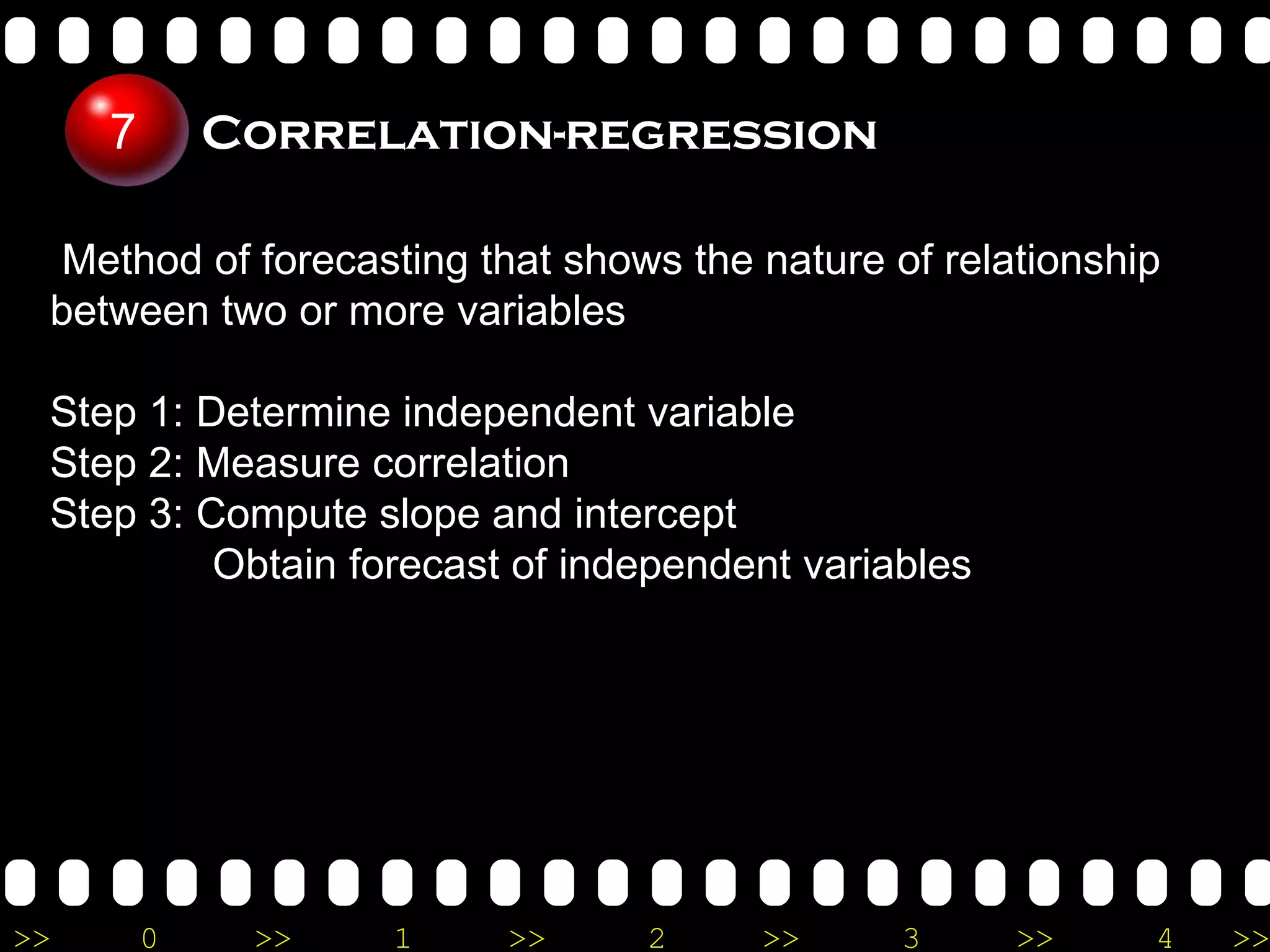 Method of forecasting that shows the nature of relationship between two or more variables Step 1: Determine independent variable Step 2: Measure correlation Step 3: Compute slope and intercept   Obtain forecast of independent variables Correlation-regression 7 